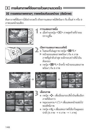 ค้นหาภาพที่ต้องการด้วยความรวดเร็ว


    การข้ามภาพ
ขณะแสดงภาพแบบทีละภาพ ท่านสามารถหมุนวงแหวน                       เพื่อข้ามไปยังภาพที่
ต้องการ
                                    เลือกวิธีการข้ามภาพ
                                      ในเมนู [ Image jump w/ ] ให้เลือกวิธี
                                      การข้ามภาพที่ต้องการจากเมนู [1 image/
                                      10 images/100 images/Date/Movies/
                                      Stills] จากนั้นให้กดปุ่ม



                                    การเลือกภาพโดยการข้าม
                                      กดปุ่ม             เพื่อแสดงภาพ
                                      ในขณะการแสดงภาพแบบทีละภาพ
                                      ให้หมุนวงแหวน
                                      กล้องจะกระโดดข้ามลำดับภาพตามรูปแบบ
                                      ที่ได้ปรับตั้งไว้
                                      กล้องจะแสดงวิธีการข้ามภาพและตำแหน่ง
                                      ของภาพปัจจุบนทีดานล่างทางขวาของหน้าจอ
                                                        ั ่ ้
                                      หากต้องการเปลี่ยนวิธีการข้ามภาพให้กดปุ่ม
                                       


วิธการข้ามภาพ
   ี
           ตำแหน่งของภาพทีแสดงขึน
                          ่     ้

      หากต้องการค้นหาภาพที่ขึ้นอยู่กับวันที่ที่ถ่าย ให้เลือก [Date] ในขณะการแสดงภาพ
      ให้หมุนวงแหวน        เพื่อแสดงวันที่ในการถ่ายภาพ
      หากในแผ่นบันทึกภาพมีทั้ง [Movies] และ [Stills] ให้เลือกว่าจะแสดงภาพเคลื่อนไหว
      หรือภาพนิ่ง
                                                                               149
 