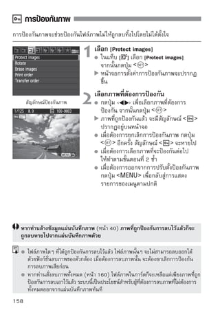 การลบภาพ
ท่านสามารถเลือกและลบภาพได้ทีละภาพ หรือลบภาพแบบเป็นชุด ภาพที่ถูกป้องกัน
แล้ว (หน้า 158) จะไม่สามารถลบออกได้
      เมื่อภาพใดภาพหนึ่งถูกลบไปแล้ว จะไม่สามารถเรียกกลับคืนมาได้อีก
      ดังนั้น ตรวจสอบให้แน่ใจก่อนสั่งลบภาพใดๆ และเพื่อป้องกันภาพถูกลบ
      โดยไม่ได้ตั้งใจ ควรป้องกันการลบภาพสำหรับภาพสำคัญๆ เสมอ
      การลบภาพ              จะลบออกทั้งภาพ RAW และ JPEG

การลบภาพทีละภาพ
                          1 แสดงภาพที่ต้องการลบ
                            กดปุ่ม
                          2 ตัวเลือกสำหรับการลบภาพจะปรากฏที่
                                  ด้านล่างหน้าจอ



                          3 ลบภาพ[Erase] จากนั้นกดปุ่ม
                              เลือก                              ภาพ
                                  ที่แสดงอยู่นั้นจะถูกลบไป




       การลบภาพที่มีเครื่องหมาย            ภายในคราวเดียว
โดยการทำเครื่องหมายให้กับไฟล์ภาพที่ต้องการลบ ท่านจึงสามารถลบภาพที่ถูกทำ
เครื่องหมายไว้ทั้งหมดด้วยคำสั่งเดียว

                          1 เลือก [Erase ]images][Erase images] จากนั้น
                               ในแท็บ [ เลือก
                                  กดปุ่ม



                                                                    159
 