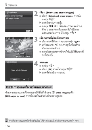 B การแสดงข้อมูลการถ่ายภาพ
 เมือท่านกดปุม   ในขณะแสดงภาพทีละภาพ ท่านสามารถเปลียนไปใช้หน้าจอ
    ่        ่                                          ่
 แสดงข้อมูลการถ่ายภาพได้ รายละเอียดข้อมูลการถ่ายภาพจะแสดงด้านล่างนี้

              ปริมาณการชดเชยแสง                การป้องกัน
      ปริมาณการชดเชยแสงแฟลช                          หมายเลขโฟลเดอร์-หมายเลขไฟล์
                     รูรับแสง
                                                             ฮิลโตแกรม
     ความเร็วชัตเตอร์/                                       (ความสว่าง/RGB)
   เวลาในการถ่ายภาพ
      โหมดการวัดแสง                                          Picture Style และการ
                                                             ตั้งค่าต่างๆ
    โหมดการถ่ายภาพ/                                          ความไวแสง
        ภาพเคลื่อนไหว                                        Highlight tone priority
คุณภาพการบันทึกภาพ/
       ขนาดการบันทึก                                         ขอบเขตสี (Color Space)
        ภาพเคลื่อนไหว                                        วันที/เวลาในการถ่ายภาพ
                                                                  ่
  จำนวนการแสดงภาพ/
จำนวนภาพทั้งหมดที่ถ่าย                         แนบข้อมูลการยืนยันต้นฉบับ
                                               (การยืนยันภาพ)
             สมดุลแสงขาว
         การแก้ไขสมดุลแสงขาว            ขนาดภาพ

 * สำหรับภาพ          ขนาดไฟล์ จะแสดงขึ้น
 * ในกรณีของภาพเคลื่อนไหว สัญลักษณ์ภาพเคลื่อนไหว      , ประเภทของไฟล์
   [MOV] และขนาดการบันทึกภาพ ([1920], [1280], [640]) จะแสดงขึน ความไวแสง
                                                             ้
   และข้อมูลการถ่ายภาพบางอย่างจะไม่แสดงขึ้น

   เกี่ยวกับการเตือนค่าแสงสูง (Highlight Alert)
   เมื่อตั้งค่าเมนู [Highlight alert] เป็น [Enable] บริเวณที่มีค่าแสงมากกว่าปกติจะ
   กะพริบ หากต้องการให้ภาพมีรายละเอียดมากขึ้นในบริเวณนั้น ให้ตั้งระดับการ
   ชดเชยแสงไปทางด้านลบเพือปรับให้คาแสงน้อยกว่าพอดี และให้บนทึกภาพนันใหม่
                                 ่         ่                          ั        ้



                                                                                161
 