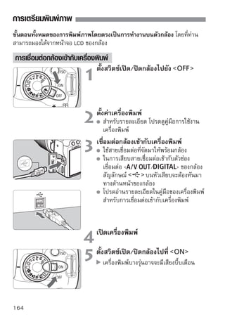 การเตรียมพิมพ์ภาพ


                                การแสดงภาพ
                                   กดปุ่ม
                                   ภาพจะปรากฏขึ้น และสัญลักษณ์
                                   จะปรากฏขึ้นที่ด้านมุมบนขวาของหน้าจอ
                                   แสดงว่ากล้องได้เชื่อมต่อเข้ากับเครื่องพิมพ์
                                   เรียบร้อยแล้ว
                                   ไฟปุ่ม          จะสว่างขึ้นเป็นสีน้ำเงิน




ไม่สามารถพิมพ์ภาพเคลื่อนไหวได้
กล้องรุ่นนี้ไม่สามารถใช้กับเครื่องพิมพ์ที่รองรับเฉพาะระบบ CP Direct และ Bubble
Jet Direct
ในการต่อเชื่อมกล้องกับเครื่องพิมพ์ ห้ามใช้สายต่อพ่วงอย่างอื่นนอกจากสายต่อพ่วง
ที่ได้มาพร้อมกับกล้อง
ถ้ามีเสียงบี๊บในขั้นตอนที่ 5 เป็นเสียงดังและยาว แสดงว่าพบปัญหาของเครื่องพิมพ์
ให้ตรวจหาความผิดพลาด โดยวิธีการดังนี้
    1. กดปุ่ม         เพื่อดูภาพในกล้อง
    2. กดปุ่ม
    3. บนหน้าจอตั้งค่าการพิมพ์ เลือก [Print]
ข้อความที่บอกความผิดพลาดจะแสดงอยู่บนจอ LCD ของกล้อง (หน้า 172)
หากเป็นกล้องใช้แบตเตอรี่เป็นแหล่งพลังงาน ตรวจสอบว่ากล้องมีแบตเตอรี่อยู่เต็ม
เพราะหากเป็นแบตเตอรีทมไฟเต็ม กล้องสามารถสังพิมพ์งานได้นานติดต่อกันถึง 6
                       ่ ี่ ี                   ่
ชัวโมง
   ่
ก่อนที่จะถอดสาย ให้ปิดสวิตซ์กล้องและเครื่องพิมพ์เสียก่อน การถอดนั้นให้ใช้นิ้วมือ
จับที่หัวเสียบของสาย ไม่ใช่ที่สาย
สำหรับการสังพิมพ์ภาพโดยตรงจากกล้องไปยังเครืองพิมพ์ ควรใช้อะแด็ปเตอร์ไฟฟ้า AC
              ่                               ่
รุ่น ACK-E5 (แยกจำหน่าย) สำหรับให้พลังงานกับตัวกล้อง
                                                                            165
 