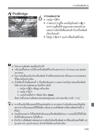 การพิมพ์ภาพ
การแสดงรายการบนหน้าจอและรายการของตัวเลือกจะขึ้นอยู่กับเครื่องพิมพ์รุ่น
ที่ใช้ ซึ่งอาจปรับเลือกบางรายการไม่ได้ สำหรับรายละเอียด โปรดอ่านคู่มือการใช้
เครื่องพิมพ์

สัญลักษณ์แสดงการต่อเชื่อมกับ      เลือกภาพที่ต้องการพิมพ์
เครื่องพิมพ์                        โปรดตรวจสอบว่าสัญลักษณ์         ได้ปรากฏ
                                    อยู่ที่มุมบนด้านซ้ายบนหน้าจอ LCD แล้ว
                                    หมุนปุ่ม   เพื่อเลือกภาพที่จะพิมพ์
                                  กดปุ่ม
                                    หน้าจอแสดงการปรับตั้งเกี่ยวกับการพิมพ์
                                    จะปรากฏขึ้น
หน้าจอตั้งค่าการพิมพ์
                                   ปรับตั้งเอฟเฟคของการพิมพ์ (หน้า 168)
                                   ปิดหรือเปิดการพิมพ์วันที่หรือหมายเลขภาพลงบน
                                   ภาพ
                                   ตั้งจำนวนที่ต้องการพิมพ์
                                   เลือกตัดส่วนภาพ (หน้า 171)
                                   ตั้งขนาด, ชนิดกระดาษ และพื้นที่การพิมพ์
                                   กลับสู่ขั้นตอนที่ 1
                                   เริ่มการพิมพ์
แสดงขนาดกระดาษ ชนิดกระดาษ และพื้นที่การพิมพ์ที่เลือกไว้
* การตั้งค่าอย่างเช่นวันที่และการประทับชื่อไฟล์ หรือการตัดภาพ อาจไม่สามารถ
  ทำงานได้ ขึ้นอยู่กับเครื่องพิมพ์
                                 เลือก [Paper settings]
                                    เลือก [Paper setting] จากนั้นกดปุ่ม
                                    หน้าจอจะแสดงรายการตัวเลือกปรับตั้ง
                                    กระดาษ



166
 