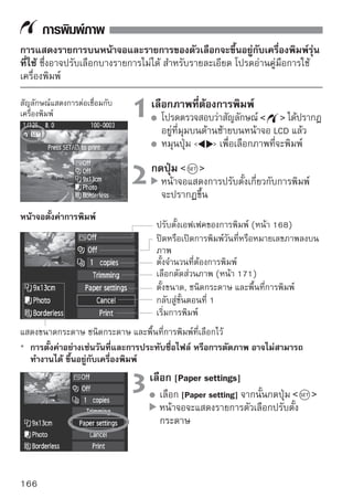 การพิมพ์ภาพ


     การตั้งค่าขนาดของกระดาษ
                                          ตั้งขนาดกระดาษตามที่ใส่ไว้ในเครื่องพิมพ์
                                          จากนั้นกดปุ่ม
                                          หน้าจอสำหรับเลือกชนิดกระดาษจะปรากฏขึน    ้

     การตั้งค่าชนิดกระดาษ                 เลือกชนิดกระดาษตามที่ใส่ไว้ในเครื่องพิมพ์
                                          จากนั้นกดปุ่ม
                                          เมื่อใช้เครื่องพิมพ์และกระดาษของแคนนอน
                                          ให้อ่านคู่มือของเครื่องพิมพ์ ซึ่งจะระบุว่า
                                          สามารถพิมพ์บนกระดาษชนิดใดได้บ้าง
                                          หน้าจอสำหรับเลือกพื้นที่การพิมพ์จะปรากฏ
                                          ขึ้น
     การตั้งค่าพื้นที่การพิมพ์
                                          เลือกพื้นที่การพิมพ์ จากนั้นกดปุ่ม
                                          หน้าจอตั้งค่าการพิมพ์จะปรากฏขึ้น


 Bordered         ภาพที่พิมพ์จะมีขอบขาวอยู่โดยรอบ
 Borderless       ภาพจะถูกพิมพ์เต็มขนาดกระดาษโดยไม่เหลือขอบขาว (ไร้ขอบ) แต่ถ้าเครื่อง
                  พิมพ์ที่ใช้ไม่สามารถพิมพ์แบบไร้ขอบ ภาพที่พิมพ์ได้ก็จะมีขอบขาว
                  ข้อมูลการถ่ายภาพ* จะถูกพิมพ์ลงบนขอบภาพ เมื่อใช้กระดาษที่มีขนาดตั้งแต่
 Bordered         9 x13 ซม. ขึ้นไป
 xx-up            ตัวเลือกในการพิมพ์ 2, 4, 8, 9, 16 และ 20 ภาพลงบนกระดาษแผ่นเดียวกัน
20-up             สำหรับกระดาษขนาด A4 หรือกระดาษขนาดจดหมาย สามารถสั่งพิมพ์ภาพดัชนี
35-up             20 และ 35 ภาพลงในกระดาษแผ่นเดียว ด้วยคำสั่งผ่าน DPOF (หน้า 173)
                  • [20-up ] หมายถึงมีการพิมพ์ข้อมูลการถ่ายภาพ* ไว้ด้วย
 Default          พื้นที่การพิมพ์จะขึ้นอยู่กับทั้งตัวเครื่องพิมพ์ และการปรับตั้งที่เลือกไว้
* จาก Exif data (ข้อมูลที่แนบมากับไฟล์ภาพ) ชื่อรุ่นของกล้อง, เลนส์ที่ใช้, โหมดการถ่ายภาพ,
  ความเร็วชัตเตอร์, รูรับแสง, ปริมาณการชดเชยแสง, ความไวแสง, สมดุลแสงขาว เป็นต้น จะถูกพิมพ์

                                                                                       167
 