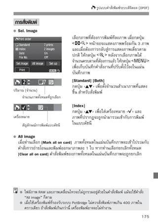 พิมพ์จากกล้องโดยตรงด้วย DPOF
                                   ด้วยการทำงานของเครืองพิมพ์ภาพระบบ PictBridge
                                                      ่
                                   ท่านสามารถพิมพ์ภาพด้วย DPOF แบบง่ายๆ




      เตรียมการพิมพ์
        โปรดดูหน้า 164 และปฏิบตตามหัวข้อ “การเชือมต่อกล้องเข้ากับเครืองพิมพ์”
                              ั ิ               ่                    ่
        จนถึงขั้นตอนที่ 5
      ในแท็บ [ ] เลือก [Print order]
      เลือก [Print]
          ข้อความ [Print] จะปรากฏขึนเฉพาะเมือกล้องได้เชือมต่อเข้ากับเครืองพิมพ์แล้ว
                                    ้       ่           ่               ่
          และเมื่อเครื่องพิมพ์สามารถพิมพ์ภาพได้เท่านั้น
      ตั้งค่า [Paper settings] (หน้า 166)
          ปรับตั้งเอฟเฟคการพิมพ์ภาพ (หน้า 168) หากจำเป็น
      เลือก [OK]
        ก่อนการพิมพ์ โปรดดูให้แน่ใจว่าเลือกขนาดกระดาษแล้ว
        เครื่องพิมพ์บางรุ่นไม่สามารถพิมพ์หมายเลขไฟล์ภาพได้
        หากตั้งให้พิมพ์แบบ [Bordered] วันที่จะถูกพิมพ์อยู่ในบริเวณขอบขาว (ขึ้นอยู่กับ
        เครื่องพิมพ์)
        ตัวเลขแสดงวันที่อาจจะดูเหมือนถูกพิมพ์บนพื้นสว่าง หรือบนขอบขาว (ขึ้นอยู่กับ
        เครื่องพิมพ์)
        ใน [Adjust levels] ไม่สามารถจะเลือกเป็น [Manual] ได้
        หากมีการสั่งหยุดพิมพ์ และต้องการพิมพ์ภาพที่ยังไม่ได้พิมพ์ต่อไป ให้ท่านเลือก
        [Resume] แต่เครืองพิมพ์จะไม่กลับมาทำงานอีกถ้าหากมีการหยุด และเมือเกิด
                         ่                                                  ่
        เหตุการณ์ดังต่อไปนี้ :
        • ก่อนที่จะสั่งให้ทำงานต่อ ท่านได้ปรับเปลี่ยนคำสั่งพิมพ์ หรือมีการลบภาพใดๆ ที่ถูกสั่ง
          ให้พมพ์
               ิ
        • กรณีทพมพ์แบบดัชนี ได้มการเปลียนแปลงเกียวกับกระดาษก่อนทีจะสังให้ทำงานต่อ
                 ี่ ิ              ี       ่         ่                   ่ ่
        • เมือความจุของแผ่นบันทึกภาพเหลืออยูนอยมากในขณะทีเครืองพิมพ์ถกสังให้หยุดทำงานชัวคราว
             ่                                ่ ้             ่ ่         ู ่             ่
        หากมีปญหาใดๆ เกิดขึนในระหว่างเครืองพิมพ์ทำงานอยู่ โปรดดูรายละอียดหน้า 172
              ั            ้             ่
176
 