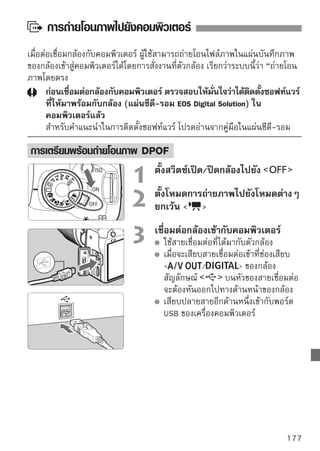 การถ่ายโอนภาพไปยังคอมพิวเตอร์


                                     ตั้งสวิตซ์เปิด/ปิดกล้องไปที่
                                        ที่จอภาพของคอมพิวเตอร์ จะมีรายการ
                                        สำหรับเลือกโปรแกรม ให้เลือก [EOS Utility]
                                        จอภาพของคอมพิวเตอร์ จะแสดงหน้าต่าง
                                        [EOS Utility] และจะแสดงหน้าจอการถ่าย
                                        โอนภาพโดยตรงขึ้นบนหน้าจอ LCD

      หากหน้าต่าง [EOS Utility] ไม่ปรากฏขึ้นโดยอัตโนมัติ ให้เริ่มการใช้งาน EOS Utility
      โดยตั้งค่าเอง
      ก่อนถอดสายเชื่อมต่อออก ให้ปิดสวิตช์กล้องเสียก่อน และดึงสายออกโดยจับที่ปลั๊ก
      (แทนที่จะจับที่สายไฟ)

การถ่ายโอนไฟล์ภาพไปยังคอมพิวเตอร์
ไฟล์ภาพที่ถูกถ่ายโอนไปยังคอมพิวเตอร์จะถูกเก็บไว้ภายในโฟลเดอร์ [My Pictures]
หรือ [Pictures] ในโฟลเดอร์ย่อย เพื่อจัดหมวดหมู่เรียงลำดับตามวันที่ถ่าย
  All images
                                     ขั้นตอนการถ่ายโอนภาพทั้งหมดในแผ่นบันทึก
                                     ภาพไปยังคอมพิวเตอร์
                                         เลือก [All images] จากนั้นกดปุ่ม
                                         ไฟสีน้ำเงินของปุ่ม         จะกะพริบ
                                         ไฟล์ภาพทั้งหมดจะเริ่มถูกถ่ายโอนออกไป
                                         เมือภาพทังหมดถูกถ่ายโอนไปแล้ว ไฟสีนำเงิน
                                            ่       ้                        ้
                                         จะยังคงติดสว่างอยู่


      เนื่องจากไฟล์ของภาพเคลื่อนไหวมีขนาดใหญ่กว่าไฟล์ภาพนิ่ง จึงจะใช้เวลาในการ
      ถ่ายโอนนานกว่า
      ในขณะถ่ายโอนไฟล์ ห้ามถอดสายเชื่อมต่อออก
      กล้องจะไม่สามารถถ่ายภาพได้ในขณะที่แสดงหน้าจอโอนถ่ายโดยตรง
178
 