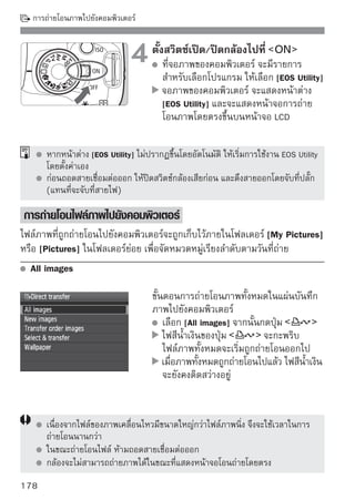 การถ่ายโอนภาพไปยังคอมพิวเตอร์

ตัวเลือกอื่นๆ นอกจาก [All images] จะมีรายละเอียดอธิบายอยู่ทางด้านล่าง ซึ่งเมื่อ
ต้องการเริ่มถ่ายโอนไฟล์ภาพ ก็กดปุ่ม         เช่นกัน

  New images
  กล้องจะเลือกภาพทียงไม่เคยถูกถ่ายโอนไปยังคอมพิวเตอร์โดยอัตโนมัติ และทำการ
                   ่ั
  ถ่ายโอนออกไป
  Transfer Order images
  ท่านเป็นผู้เลือกภาพที่ต้องการถ่ายโอนเอง และภาพที่ถูกเลือกไว้ก็จะถูกถ่ายโอน
  ออกไปทั้งกลุ่ม สำหรับวิธีเลือกภาพ โปรดดูหน้า 180
  Select  transfer
                                   ท่านเลือกภาพทีละภาพเพื่อถ่ายโอน หาก
                                   ต้องการออกจากระบบ ให้กดปุ่ม




  Wallpaper
  ภาพที่ถูกเลือกและถ่ายโอนออกไปจะปรากฏเป็นภาพพื้นหลัง (Wallpaper) ของ
  จอภาพคอมพิวเตอร์ และเมื่อต้องการออกจากระบบเลือก กดปุ่ม




      หากผูใช้กดปุม
           ้      ่        แทนทีจะกดปุม
                                ่       ่            ข้อความแสดงการยืนยันจะปรากฏขึน
                                                                                  ้
      เลือก [OK] และกดปุ่ม        เพื่อเริ่มการถ่ายโอน
      ไม่สามารถใช้ไฟล์ภาพ RAW และภาพเคลื่อนไหวเป็นภาพพื้นหลังได้

                                                                              179
 