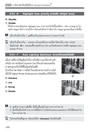 การตั้งค่าฟังก์ชั่นที่ผู้ใช้ตั้งเอง (Custom Functions)


C.Fn III: Autofocus/Drive (โหมดโฟกัสอัตโนมัติ/การถ่าย)
   C.Fn -8         AF-assist beam firing (การยิงลำแสงช่วยโฟกัส)
เมื่อนำแฟลชภายนอกที่รองรับกับกล้องดิจิตอล EOS มาติดตั้ง หรือแฟลชภายใน
กล้อง จะส่องแสงเพื่อช่วยให้ระบบออโต้โฟกัสค้นหาความชัดได้ง่ายขึ้น
0: Enable
1: Disable
  ลำแสงช่วยโฟกัสจะไม่ปล่อยแสงออกมา
2: Only external flash emits
  หากติดตังแฟลช Speedlite ทีรองรับกับกล้องดิจตอล EOS ลำแสงช่วยโฟกัสจะถูกยิง
          ้                 ่                ิ
  ออกมาเมื่อมีความจำเป็น แฟลชภายในกล้องจะไม่ยิงลำแสงช่วยโฟกัส
    เมื่อปรับ ฟังก์ชั่นที่ผู้ใช้ตั้งเอง [AF-assist beam firing] ของแฟลช Speedlite ที่รองรับ
    กล้องดิจิตอล EOS เป็น [Disabled] แฟลชก็จะไม่ยิงแสงช่วยโฟกัสออกไป ถึงแม้ว่าจะตั้ง
    ค่า C.Fn -8-0/2 ของกล้อง

    C.Fn -9        Mirror lockup (การล็อคกระจกสะท้อนภาพ)
0: Disable
1: Enable
  ป้องกันภาพสั่นเนื่องจากกลไกของกระจกสะท้อนภาพเคลื่อนตัวในขณะถ่ายภาพ
  โดยเฉพาะเมื่อใช้เลนส์ถ่ายไกลหรือเลนส์มาโครซึ่งเป็นเลนส์ที่มีกำลังขยายสูง
  โปรดดูหน้า 104 เพื่อดูวิธีล็อคกระจกสะท้อนภาพ




                                                                                             187
 