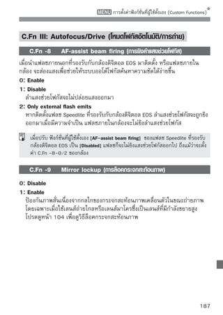 การตั้งค่าฟังก์ชั่นที่ผู้ใช้ตั้งเอง (Custom Functions)

C.Fn IV: Operation/Others (การทำงาน/อื่นๆ)
    C.Fn -10 Shutter/AE lock button (ปุ่มซัตเตอร์/ล็อคค่าแสง
              (AE lock))
0: AF/AE lock
1: AE lock/AF
   เหมาะสมสำหรับเมือเวลาทีทานต้องการโฟกัสและวัดค่าแสงแบบแยกกัน กดปุม
                   ่       ่ ่                                      ่
     เพือโฟกัสอัตโนมัติ และกดปุมชัตเตอร์ลงครึงหนึงเพื่อล็อคค่าแสง
          ่                      ่             ่ ่
2: AF/AF lock, no AE lock
   ในโหมด AI Servo AF ท่านสามารถกดปุม   เพือหยุดการทำงานโฟกัสอัตโนมัติ
                                         ่       ่
   ชั่วคราว โหมดนี้จะป้องกันการลดคุณภาพโฟกัสอัตโนมัติจากสิ่งกีดขวางที่ผ่าน
   ระหว่างกล้องกับวัตถุ กล้องจะตั้งค่าแสงในขณะถ่ายภาพ
3: AE/AF, no AE lock
   โหมดนี้เหมาะสำหรับวัตถุที่เคลื่อนไหวและหยุดบ่อยๆ ในโหมด AI Servo AF ท่าน
   สามารถกดปุม   เพือเริมหรือหยุดโหมดการทำงาน AI Servo AF กล้องจะตังค่า
               ่        ่ ่                                            ้
   แสงในขณะถ่ายภาพ ดังนั้นท่านจะสามารถจับการโฟกัสและรับแสงที่แม่นยำ
   เสมอเมื่อท่านรอในจังหวะแสงที่แน่นอน
    C.Fn -11 Assign SET button (กำหนดการทำงานปุ่ม SET)
ท่านสามารถกำหนดฟังก์ชั่นที่ใช้งานประจำไปยัง                        เมื่อกล้องพร้อมบันทึกภาพ
ท่านสามารถกดปุ่ม        ได้ทันที
0: Quick Control screen
   เมือท่านกดปุม
      ่         ่       หน้าจอควบคุมการทำงานแบบเร็ว (Quick Control) จะ
   ปรากฏขึน ให้ใช้ปม   เพือเลือกฟังก์ชนทีทานต้องการ จากนันให้หมุนวงแหวน
           ้         ุ่      ่          ั่ ่ ่             ้
           เพือตังค่า
              ่ ้
1: Image quality
   กดปุ่ม     เพื่อแสดงหน้าจอการตั้งค่าคุณภาพการบันทึกภาพบนหน้าจอ LCD
   กดปุม   เพือเลือกคุณภาพของการบันทึกภาพทีตองการ จากนันกดปุม
       ่        ่                             ่ ้        ้    ่
2: Flash exposure compensation
   เมื่อท่านกดปุ่ม              หน้าจอการตั้งค่าการชดเชยแสงแฟลชจะปรากฏขึ้น
3: LCD monitor On/Off
   กำหนดการทำงานฟังก์ชั่นที่เหมืนกับปุ่ม                      
188
 