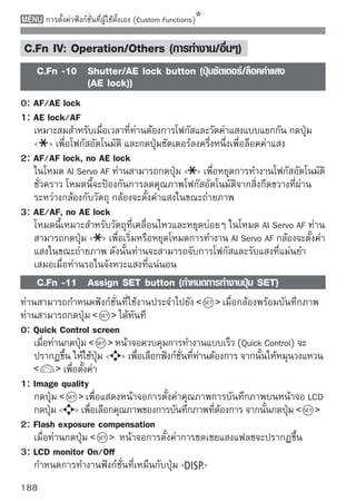 การตั้งค่าฟังก์ชั่นที่ผู้ใช้ตั้งเอง (Custom Functions)

4: Menu display
   กำหนดการทำงานฟังก์ชั่นที่เหมือนกับปุ่ม
5: Disabled
    C.Fn -12 LCD display when power ON (การแสดงหน้าจอ LCD
             เมื่อเปิดกล้อง)
0: Display
เมื่อเปิดสวิตช์กล้อง การตั้งค่าการถ่ายภาพจะปรากฏขึ้น (หน้า 42)
1: Retain power OFF status
   หากท่านกดปุ่ม   และปิดกล้องในขณะที่ปิดหน้าจอ LCD จะทำให้เมื่อท่าน
   เปิดกล้องขึ้นอีก การตั้งค่าการถ่ายภาพจะไม่ปรากฏขึ้น วิธีนี้จะช่วยให้ท่าน
   ประหยัดพลังงานแบตเตอรี่ หน้าจอเมนูและการแสดงภาพจะยังปรากฏขึ้นเมื่อถูก
   ใช้งาน หากท่านกดปุ่ม   และปิดกล้องในขณะที่เปิดหน้าจอ LCD จะทำให้
   การตั้งค่าการถ่ายภาพแสดงขึ้นเมื่อท่านเปิดกล้องขึ้นอีกครั้ง
    C.Fn -13 Add original decision data (เพิ่มข้อมูลยืนยันต้นฉบับ)
0: Off
1: On
   ข้อมูลสำหรับการยืนยันว่าเป็นภาพต้นฉบับหรือไม่จะถูกเพิ่มลงในภาพถ่ายแบบ
   อัตโนมัติ เมื่อข้อมูลการถ่ายภาพที่มีข้อมูลการยืนยันแสดงขึ้น (หน้า 161)
   สัญลักษณ์          จะปรากฏขึ้น
   หากต้องการยืนยันภาพว่าเป็นภาพต้นฉบับ แนะนำให้ใช้ชุดอุปกรณ์การป้องกัน
   ข้อมูลต้นฉบับ รุ่น OSK-E3 (แยกจำหน่าย)
    ชุดอุปกรณ์การป้องกันข้อมูลต้นฉบับ OSK-E3 จะไม่รองรับคุณสมบัติการสร้างรหัส/
    แปลรหัสภาพของภาพถ่าย




                                                                                        189
 