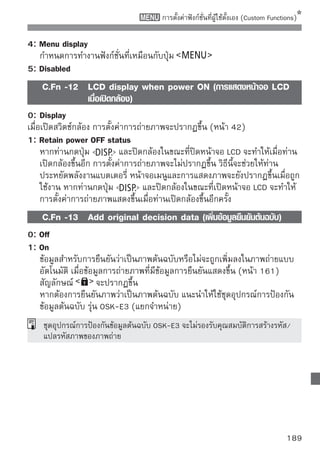 การบันทึกรายการเมนูส่วนตัว
สำหรับการทำงานที่เร็วขึ้น ท่านสามารถบันทึกเมนูได้ถึง 6 เมนูและฟังก์ชั่นที่ผู้ใช้ตั้งเอง
(Custom Functions) ที่มีการตั้งค่าที่ท่านมักใช้งานเป็นประจำ

                                 1
เลือก [My Menuอsettings] settings]
                                      ในแท็บ   เลื ก [My Menu
                                           จากนั้นกดปุ่ม

                                 2
เลือกอก[Register] จากนั้นกดปุ่ม
                                      เลื [Register]


                                 3
บันเลืทึอกกรายการ จากนั้อ้นงการ่ม
                                              รายการที่ต
                                                               กดปุ
                                           เมื่อข้อความการยืนยันปรากฏขึ้น ให้ท่านเลือก
                                           [OK] และกดปุ่ม         กล้องจะทำการบันทึก
                                           เมนู
                                           ท่านสามารถบันทึกรายการได้ถึง 6 รายการ
                                           ในเมนูส่วนตัว
                                           หากต้องการกลับไปยังหน้าจอขั้นตอนที่ 2
                                           ให้กดปุ่ม

 เกี่ยวกับการตั้งค่าเมนูส่วนตัว
   Sort
   ท่านสามารถเปลี่ยนลำดับของรายการเมนูที่บันทึกในเมนูส่วนตัวได้ โดยเลือก [Sort] และ
   เลือกรายการเมนูททานต้องการจะเปลียนลำดับ จากนันกดปุม
                     ี่ ่            ่             ้     ่       เมือสัญลักษณ์
                                                                    ่
   ปรากฏขึ้น ให้กดปุ่ม   เพื่อเปลี่ยนลำดับ จากนั้นกดปุ่ม
   Delete/Delete all items
   ลบรายการเมนูที่บันทึก [Delete] จะลบรายการเมนูครั้งละหนึ่งรายการ และ [Delete all
   items] จะลบรายการเมนูทั้งหมด
   Display from My Menu
   เมื่อตั้งค่า [Enable] แท็บ     จะแสดงขึ้นก่อนเมื่อท่านแสดงหน้าจอเมนู

190
 