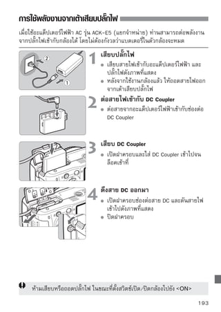 การถ่ายภาพโดยใช้รีโมทคอนโทรล
รีโมทคอนโทรล รุ่น RC-1/RC-5 (แยกจำหน่าย)
ท่านสามารถถ่ายภาพโดยใช้รโมทคอนโทรลห่างจากกล้องได้สงสุด 5 เมตร/16.4 ฟุต
                         ี                            ู
สำหรับรีโมทคอนโทรล รุ่น RC-1 สามารถลั่นชัตเตอร์ได้ทันทีหรือลั่นชัตเตอร์
หลังจากผ่านไป 2 วินาที สำหรับรุ่น RC-5 สามารถลั่นชัตเตอร์ได้หลังจากผ่านไป
2 วินาที




      RC-1     RC-5
                                    เซ็นเซอร์รีโมทคอนโทรล

  ตั้งค่าโหมดการถ่ายไปที่ Q (หน้า 55)
  ชี้รีโมทคอนโทรลไปที่เซ็นเซอร์รีโมทคอนโทรลของกล้อง จากนั้นกดปุ่มส่งสัญญาณ
  กล้องจะโฟกัสภาพอัตโนมัติ
  เมื่อกล้องโฟกัสภาพได้แล้ว ไฟตั้งเวลาถ่ายตัวเองจะสว่างขึ้น และกล้องจะถ่ายภาพ

      กล้องอาจทำงานผิดพลาดได้เมื่อใช้งานใกล้กับแสงไฟจากหลอดไฟฟลูออเรสเซนต์ และ
      ระหว่างที่ท่านใช้งานรีโมทคอนโทรล พยายามใช้งานกล้องให้ห่างจากแสงไฟหลอด
      ฟลูออเรสเซนต์

สายรีโมทคอนโทรล รุ่น RS-60E3 (แยกจำหน่าย)
สายรีโมทคอนโทรลที่มีความยาว 60 ซม./2 ฟุต สำหรับกดซัตเตอร์ลงครึ่งหนึ่งและ
กดลงจนสุดเพื่อถ่ายภาพ โดยมีช่องเสียบทางด้านข้างของตัวกล้อง




194
 