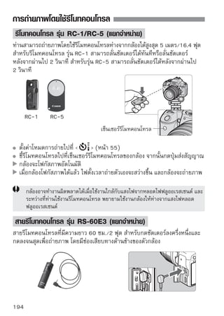 การถ่ายภาพโดยใช้รีโมทคอนโทรล


การใช้ฝาปิดช่องมองภาพ (Eyepiece Cover)
เมื่อถ่ายภาพโดยไม่ได้มองผ่านช่องมองภาพ อาจมีแสงลอดเข้าสู่ภายในตัวกล้องผ่าน
ทางช่องเล็งภาพได้ ซึ่งแสงที่ลอดผ่านไปนี้ อาจทําให้การวัดแสงผิดพลาดหรือเกิด
ผลเสียต่อภาพในด้านอื่นๆ เพื่อป้องกันปัญหานี้ ให้ใช้ฝาปิดช่องมองภาพ
(หน้า 23) ที่มากับสายคล้องกล้อง
ระหว่างการถ่ายภาพแบบ Live view และภาพเคลื่อนไหว ไม่จำเป็นต้องใช้ฝาปิดช่อง
มองภาพ

                          1
ถอดยางรองตา (eyecup)นขึนไปทางด้านบน
                              ถอดยางรองตาด้วยการดั ้
                                   ดังภาพ


                          2
ติดเลื่อ้งนฝาปิดดช่ช่องมองภาพลงไปตามร่อง
                                ตั ฝาปิ งมองภาพ
                                                 อ
                                   โดยเลื่อนลงทางด้านล่าง




                                                                        195
 