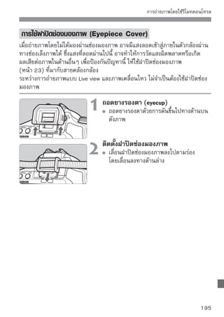 แฟลชภายนอก
 แฟลชสําหรับกล้อง EOS ซีรี่ส์ EX
การทำงานขั้นพื้นฐานเหมือนแฟลชภายในตัวสำหรับการทำงานอย่างง่าย
เมือติดตังแฟลช Speedlite (แยกจำหน่าย) ในซีรส์ EX เข้ากับกล้องแล้ว กล้องจะควบคุม
   ่     ้                                  ี่
แฟลชให้ทํางานแบบอัตโนมัติเกือบทั้งหมด เหมือนกับการนําแฟลชภายนอกที่มีกำลัง
ไฟมากขึ้นมาใช้แทนที่แฟลชที่ติดตั้งมาในตัว
สําหรับรายละเอียดของการใช้แฟลช โปรดดูคมอการใช้แฟลช Speedlite ซีรส์ EX
                                               ู่ ื                         ี่
และกล้องรุ่นนี้เป็นกล้อง Type-A ที่สามารถใช้ฟังก์ชั่นของแฟลช Speedlite ซีรี่ส์ EX
ได้ทุกคุณสมบัติ




          Shoe-mount Speedlites                              Macro Lites




       สําหรับแฟลช Speedlite ซีรี่ส์ EX รุ่นที่ปรับตั้งควบคุมจากตัวกล้องไม่ได้ เฉพาะ
       [Flash exp. comp] และ [E-TTL II] เท่านั้นที่สามารถปรับตั้งได้สำหรับ [External
       Flash func. setting] (หน้า 139)
       (แฟลช Speedlite ซีรี่ส์ EX บางรุ่นสามารถปรับตั้ง [Shutter sync.] ได้)
       หากได้ตั้งค่าการชดเชยแสงแฟลชไว้กับการใช้แฟลช Speedlite ภายนอก ไอคอน
       การชดเชยแสงแฟลชที่แสดงบนหน้าจอ LCD ของกล้อง จะเปลี่ยนจาก เป็น
       เมื่อโหมดวัดแสงแฟลชตั้งค่าไปที่ แฟลชอัตโนมัติ TTL โดยใช้ Custom Function
       ของแฟลช แฟลชจะยิงแสงเต็มกําลังไฟเท่านั้น
196
 