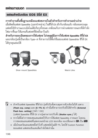 แฟลชภายนอก


เมื่อใช้แฟลชของแคนนอนที่ ไม่ ใช่แฟลชในซีรี่ส์ EX
  เมื่อใช้แฟลช Speedlite ซีรี่ส์ EZ/E/EG/ML/TL และปรับตั้งค่าในโหมดโฟกัส
  อัตโนมัติไว้ที่ TTL หรือ A-TTL แฟลชจะยิงแสงเต็มกําลังไฟเสมอ
  เมื่อตั้งค่าโหมดการถ่ายภาพของกล้องไปที่   (ปรับค่าแสงแบบแมนนวล) หรือ
  f(Aperture-priority AE) และปรับการตั้งค่ารูรับแสงก่อนถ่ายภาพ
  เมื่อใช้แฟลช Speedlite รุ่นที่มีระบบควบคุมแฟลชแบบแมนนวล ให้ถ่ายภาพ
  โดยใช้โหมดแฟลชแบบแมนนวล

เมื่อใช้แฟลชที่ ไม่ ใช่ของแคนนอน
ความไวชัตเตอร์สัมพันธ์แฟลช
กล้องรุ่นนี้สามารถทํางานได้กับแฟลชภายนอกยี่ห้ออื่น โดยมีระดับความไวชัตเตอร์
1/200 วินาทีหรือต่ำกว่า แต่ก่อนที่จะใช้งานจริง ควรทดสอบการทํางานของแฟลช
ร่วมกับกล้องเสียก่อนว่าสามารถทํางานสัมพันธ์ักับกล้องได้อย่างเหมาะสมหรือไม่

คําเตือนเมื่อถ่ายภาพด้วยระบบ Live View
แฟลชยี่ห้ออื่นจะไม่ทํางานเมื่อถ่ายภาพแบบ Live View




     เมื่อใช้กล้องกับแฟลชหรืออุปกรณ์เสริมเกี่ยวกับแฟลชที่เป็นของกล้องยี่ห้ออื่น
     กล้องอาจจะทํางานผิดปกติหรืออาจเกิดความเสียหายต่อตัวอุปกรณ์ได้
     ห้ามใช้แฟลชที่มีแรงดันไฟฟ้าสูงมากบนฐานเสียบอุปกรณ์เสริมของกล้อง
     เพราะแฟลชอาจจะทํางานไม่ได้
                                                                            197
 