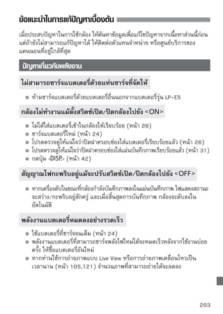 ข้อแนะนำในการแก้ปัญหาเบื้องต้น


กล้องหยุดการทํางานไปเอง
      ฟังก์ชั่นปิดกล้องอัตโนมัติทำงาน หากท่านไม่ต้องการใช้งานโหมดประหยัด
      พลังงานนี้ให้ปรับเมนู [ Auto power off] ไปยัง [Off]
      ถึงแม้จะตังค่า [ Auto power off] ไปยัง [Off] หน้าจอ LCD จะยังปิดอยูหลังจาก
                 ้                                                       ่
      ปล่อยกล้องทิ้งไว้โดยไม่ได้ใช้งานเป็นเวลา 30 นาที ให้กดปุ่ม   เพื่อเปิด
      หน้าจอ LCD
 ปัญหาที่เกี่ยวกับการถ่ายภาพ
ถ่ายภาพหรือบันทึกภาพไม่ได้
      ใส่แผ่นบันทึกภาพไม่ถูกต้อง (หน้า 31)
      หากแผ่นบันทึกภาพเต็ม ให้เปลี่ยนอันใหม่ หรือลบภาพที่ไม่จําเป็นทิ้งไป
      เพื่อให้แผ่นบันทึกภาพมีที่ว่างมากขึ้น (หน้า 31, 159)
      เมื่อท่านลองโฟกัสโดยใช้โหมด One-Shot AF ในขณะที่ไฟสัญญาณยืนยันการ
      โฟกัส   ในช่องมองภาพกะพริบเตือน ท่านจะไม่สามารถถ่ายภาพได้
      ให้กดปุ่มชัตเตอร์ลงครึงหนึงเพือโฟกัสอีกครัง หรือเปลียนไปใช้แมนนวลโฟกัส
                            ่ ่ ่               ้         ่
      (หน้า 37, 67)
      เลื่อนสวิตช์ป้องกันการเขียนทับของแผ่นบันทึกภาพลงเพื่อตั้งค่า การเขียน/
      การลบ (หน้า 31)

ไม่สามารถโฟกัสภาพได้
      ปรับสวิตช์โหมดโฟกัสบนเลนส์ไปยัง   (หน้า 33)
      เพื่อป้องกันกล้องสั่น ให้ถือกล้องให้นิ่ง และกดปุ่มชัตเตอร์อย่างนุ่มนวล (หน้า
      36, 37)
      หากเลนส์มีระบบป้องกันภาพสั่นไหว ให้ตั้งสวิตช์ IS ไปยัง

 ไม่สามารถใช้งานแผ่นบันทึกภาพได้
      หากข้อความเตือนเกี่ยวกับแผ่นบันทึกภาพปรากฏขึ้น โปรดดูหน้า 40 หรือ
      209

204
 