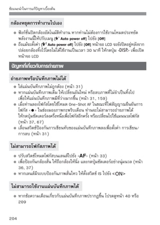 ข้อแนะนำในการแก้ปัญหาเบื้องต้น


ปริมาณภาพต่อเนื่องสูงสุดในขณะถ่ายภาพต่อเนื่องลดลง
   ให้ตั้งค่า [High ISO speed niose reduction] ในเมนู [ Custom Functions
   (C.Fn)] ไปเป็น [Stardard], [Low] หรือ [Disable] หากตั้งค่าเป็น [Strong]
   จำนวนภาพต่อเนื่องสูงสุดระหว่างการถ่ายภาพต่อเนื่องจะลดลง (หน้า 185)
   หากท่านถ่ายภาพวัตถุที่มีรายละเอียด (ทุ่งหญ้า เป็นต้น) ขนาดของไฟล์จะใหญ่
   ขึ้นและจำนวนภาพต่อเนื่องสูงสุดจะมีจำนวนน้อยกว่าจำนวนภาพที่ระบุไว้ใน
   หน้า 70
ไม่สามารถตั้งค่า ISO 100 ได้
   หากตั้งค่า [Highlight tone priority] ในเมนู [ Custom Functions (C.Fn)]
   ไปยัง [Enable] ท่านจะไม่สามารถตั้งค่า ISO 100 ได้ เมื่อท่านตั้งค่าไปยัง
   [Disable] แล้วท่านจะสามารถตั้งค่า ISO 100 ได้ (หน้า 186)

เมื่อใช้แฟลชในโหมด f ความเร็วชัตเตอร์จะช้าลง
   หากท่านถ่ายภาพฉากกลางคืน ความเร็วชัตเตอร์จะช้าลงอัตโนมัติ (การถ่าย
   ภาพแฟลชความเร็วต่ำ) ดังนันจึงทำให้ทงวัตถุและฉากหลังได้รบแสงอย่างถูกต้อง
                             ้          ั้                     ั
   หากท่านไม่ต้องการตั้งค่าความเร็วชัตเตอร์ต่ำ ให้ตั้งค่า [Flash sync. Speed in
   Av mode] ในเมนู [ Custom Functions (C.Fn)] ไปยัง 1 หรือ 2 (หน้า 184)

แฟลชภายในตัวกล้องไม่ทํางาน
   หากใช้แฟลชภายในตัวกล้องถ่ายภาพต่อเนืองอย่างรวดเร็วเกินไปและไม่หยุดพัก
                                       ่
   แฟลชจะหยุดทํางานเพื่อป้องกันความเสียหายของตัวแฟลชเอง




                                                                            205
 