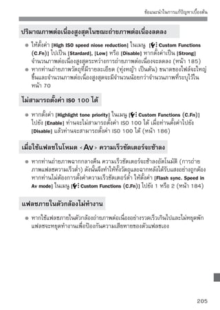 ข้อแนะนำในการแก้ปัญหาเบื้องต้น


 กล้องมีเสียงดังเมื่อสั่นหรือถูกเขย่า
      กลไกของแฟลชในตัวกล้องมีการขยับเล็กน้อย ซึ่งไม่ถือเป็นความผิดปกติ

 ชัตเตอร์ส่งเสียงการถ่ายภาพสองครั้งในการถ่ายภาพแบบ Live View
      หากท่านใช้แฟลชหรือตั้งค่า ISO 3200 หรือสูงกว่า ชัตเตอร์จะส่งเสียงออกมา
      เป็นสองเสียงในแต่ละครั้งที่ท่านถ่ายภาพ (หน้า 107)
 กล้องหยุดการถ่ายภาพเอง
      หากความเร็วในการถ่ายภาพต่ำ การถ่ายภาพเคลื่อนไหวอาจหยุดการทำงาน
      อัตโนมัติ ให้ใช้ความเร็ว SD Class 6 “         ” หรือแผ่นบันทึกภาพที่
      เร็วกว่า เพื่อค้นหาความเร็วในการอ่าน/เขียนของแผ่นบันทึกภาพ โปรดดู
      เว็บไซต์ของแหล่งผลิตแผ่นบันทึกภาพ
      หากขนาดของไฟล์ภาพเคลื่อนไหวใหญ่ถึง 4 GB หรือหากเวลาในการถ่าย
      ภาพเคลื่อนไหวยาวถึง 29 นาที 59 วินาที กล้องจะหยุดการถ่ายภาพ
      เคลื่อนไหวอัตโนมัติ
 ภาพเคลื่อนไหวขนาด 1920x1080 ดูบิดเบี้ยว
      เมื่อถ่ายภาพเคลื่อนไหวขนาด 1920x1080 ในกล้องรุ่นนี้ กล้องจะบันทึกเพียง
      20 กรอบต่อวินาทีเท่านั้น (20 fps.) ดังนั้นหากมีการเคลื่อนไหวที่รวดเร็วใน
      ฉากภาพเคลื่อนไหว อาจทำให้ภาพดูบิดเบี้ยวได้ สามารถแก้ไขการบิดเบี้ยว
      เช่นนีของภาพได้หากท่านถ่ายภาพทีขนาดการบันทึก 1280x720 (หน้า 123)
             ้                        ่

 เมื่อแสดงภาพเคลื่อนไหว ได้ยินเสียงกลไกการทำงานของกล้อง
      หากท่านใช้ปุ่มปรับหรือเลนส์ของกล้องระหว่างถ่ายภาพเคลื่อนไหว เสียงกลไกล
      การทำงานนี้ก็จะถูกบันทึกลงไปด้วย (หน้า 127)




206
 