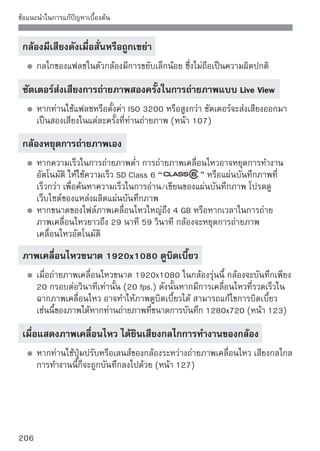 ข้อแนะนำในการแก้ปัญหาเบื้องต้น

ปัญหาการแสดงภาพและการทํางาน
ที่หน้าจอ LCD แสดงภาพได้ไม่ชัด
   หากที่หน้าจอ LCD มีฝุ่นจับติดแน่น ให้เช็ดพื้นผิวหน้าจอด้วยผ้าเช็ดเลนส์หรือ
   ผ้านุ่มๆ
   ในบริเวณที่มีอุณหภูมิต่ำหรือสูง การแสดงภาพของหน้าจอ LCD อาจดูช้าหรือ
   ภาพอาจดูมืด หน้าจอ LCD จะกลับมาเป็นปกติก็ต่อเมื่ออยู่ในอุณหภูมิห้อง

มีเพียงบางแท็บและตัวเลือกแสดงขึ้นบนหน้าจอเมนู
   ในโหมดโซนพื้นฐานและโหมดการถ่ายภาพเคลื่อนไหว บางตัวเลือกเมนูและ
   แท็บจะไม่แสดงขึ้น ให้ตั้งค่าโหมดการถ่ายภาพให้เป็นโหมดโซนสร้างสรรค์ภาพ
   (หน้า 38)
ไม่สามารถลบภาพได้
   หากภาพถูกป้องกันการลบแล้ว ท่านจะไม่สามารถลบภาพได้ (หน้า 158)

ตัวอักษรตัวแรกของชื่อไฟล์คือเครื่องหมายขีดล่าง (“_MG_”)
   ตังค่าขอบเขตสีเป็น sRGB หากตังค่าเป็น RGB ตัวอักษรตัวแรกจะป็นเครืองหมาย
     ้                          ้                                   ่
   ขีดล่าง (_) (หน้า 93)
ชื่อไฟล์ไม่ได้เริ่มต้นจาก 0001
   หากท่านใช้แผ่นบันทึกภาพที่ได้บันทึกภาพลงไปแล้ว การตั้งชื่อไฟล์ก็จะเรียง
   ลำดับภาพจากภาพสุดท้ายในแผ่นบันทึกภาพ (หน้า 132)




                                                                            207
 