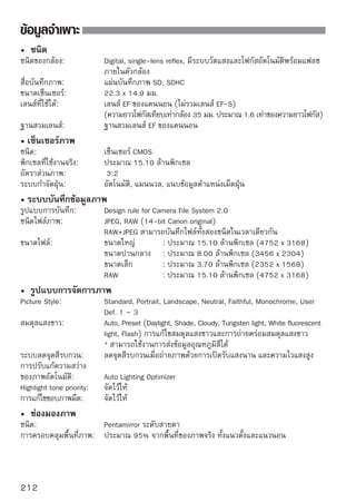 ข้อมูลจำเพาะ

อัตราขยาย:              ประมาณ 0.87 เท่า (-1 m-1 เมื่อใช้เลนส์ 50 มม. โฟกัสที่ระยะอนันต์)
ระยะการมอง:             ประมาณ 19 มม. (จากจุดศูนย์กลางเลนส์ตาของช่องมองภาพที่ -1 m -1)
ปรับแก้สายตาในตัว:      -3.0 ถึง +1.0 m-1 (dpt)
Focusing Screen:        Fixed, Precision Matte
กระจกสะท้อนภาพ:         ชนิด Quick-return
แสดงความชัดลึกของภาพ:   จัดไว้ให้
• โฟกัสอัตโนมัติ
ชนิด:                   TTL secondary image-registration, phase detection
จุดโฟกัส:               จุดโฟกัส 9 จุด
ช่วงการวัดแสง:          EV -0.5 ถึง 18 (ทีอณภูมิ 23 องศาเซลเซียส/73 องศาฟาเรนไฮต์ ที่ ISO 100)
                                          ุ่
โหมดโฟกัส:              One-Shot AF, AI Servo AF, AI Focus AF, แมนนวลโฟกัส (MF)
ลำแสงช่วยโฟกัส:         ยิงแฟลชเป็นชุดสั้นๆ ด้วยแฟลชภายในตัวกล้อง
• ควบคุมการเปิดรับแสง
โหมดการวัดแสง:          TTL แบ่งพื้นที่ในภาพเป็น 35-ส่วน
                        • ระบบวัดแสงเฉลี่ยทั้งภาพ (เชื่อมโยงกับจุดโฟกัสที่จับภาพได้)
                        • ระบบวัดแสงเฉพาะส่วน (พื้นที่ประมาณ 9% ที่กึ่งกลางช่องมองภาพ)
                        • ระบบวัดแสงเฉพาะจุด (พื้นที่ประมาณ 4% ที่กึ่งกลางช่องมองภาพ)
                        • ระบบวัดแสงเฉลี่ยหนักกลาง
ช่วงการวัดแสง:          EV 1 ถึง 20 (ที่อุณภูมิ 23 องศาเซลเซียส/73 องศาฟาเรนไฮต์
                        เมื่อใช้เลนส์ EF50mm f/1.4 USM ที่ ISO 100)
การควบคุมค่าแสง:        Program AE (Full Auto, Portrait, Landscape, Close-up, Sports,
                        Night Portrait, Flash Off, Creative Auto, Program), shutter-priority AE,
                        aperture-priority AE, depth-of-field AE, manual exposure
ความไวแสง:              โหมดโซนพื้นฐาน: ตั้งค่าอัตโนมัติไว้ที่ ISO 100 – 1600
(ดัชนีค่าแสงที่แนะนำ)   โหมดโซนสร้างสรรค์ภาพ: ISO 100 - 3200 (ปรับได้ขั้นละ 1/3-stop),
                                                   อัตโนมัติหรือความไวแสงสามารถขยายได้ถึง
                                                   ISO 6400 หรือ ISO 12800
การชดเชยค่าแสง:         แบบแมนนวลและถ่ายคร่อมแสง (สามารถตั้งค่าใช้งานร่วมกันกับการ
                        ชดเชยค่าแสงแบบแมนนวล)
                        ปรับตั้งเอง: ±2 stops เพิ่มทีละ 1/3-stop หรือ 1/2-stop
ล็อคค่าแสง:             Auto: สามารถใช้การวัดค่าแสงแบบเฉลี่ย ในโหมด One-Shot AF เมื่อโฟกัส
                                ภาพได้
                        Manual: ด้วยการกดปุ่มล็อคค่าแสง
• ชัตเตอร์
ชนิด:                   Electronically-controlled, focal-plane shutter
ความเร็วชัตเตอร์:       1/4000 วินาที ถึง 1/60 วินาที (โหมด Full Auto), ชัตเตอร์แฟลชสัมพันธ์
                        (X-sync) ที่ 1/200 วินาที
                        1/4000 วินาที ถึง 30 วินาที , ชัตเตอร์ B (bulb) (ช่วงของความไวชัตเตอร์
                        ทั้งหมด โดยช่วงที่สามารถใช้งานได้ขึ้นอยู่กับโหมดการถ่ายภาพที่ใช้)
                                                                                          213
 
