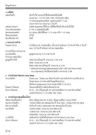 ข้อมูลจำเพาะ

เวลาการบันทึกภาพต่อเนื่อง: ประมาณ 1 ชม. 10 นาที ที่ 23 องศาเซลเซียส/73 องศาฟาเรนไฮต์
                           ประมาณ 1 ชม. ที่ 0 องศาเซลเซียส/32 องศาฟาเรนไฮต์
                           (โดยใช้แบตเตอรี่ รุ่น LP-E5 ที่ชาร์จไฟจนเต็ม)
• หน้าจอ LCD
ชนิด:                      จอ LCD สี TFT (สามารถปรับค่าความสว่าง 7 ระดับ)
ขนาดหน้าจอและความละเอียด : 3 นิว ประมาณ 920,000 จุด (VGA)
                               ้
ครอบคลุมพื้นที่ภาพ:        ประมาณ 100%
ภาษาที่เลือกได้:           25 ภาษา
• การแสดงภาพ
รูปแบบการแสดงภาพ:           ทีละภาพ, ทีละภาพ + ข้อมูล (คุณภาพการบันทึกภาพ, ข้อมูลการถ่าย,
                            อิสโตแกรม), แสดงทีละ 4 ภาพ, 9 ภาพ, หมุนภาพได้
อัตราการขยาย:               ประมาณ 1.5 เท่า - 10 เท่า
วิธีการหาภาพ:               ทีละภาพ, ข้ามทีละ 10 หรือ 100 ภาพ, ข้ามวันที่ถ่าย, ข้ามไปภาพ
                            เคลื่อนไหว, ข้ามไปภาพนิ่ง
Highlight alert:            พื้นที่ที่มีค่าแสงมากเกินไปจะกะพริบ
การแสดงภาพเคลื่อนไหว:       ใช้งานได้ (หน้าจอ LCD, ภาพ/เสียง OUT, HDMI OUT) ลำโพงในตัว
• การพิมพ์โดยตรง
เครื่องพิมพ์ที่รองรับ:      เครื่องพิมพ์ที่รองรับระบบ PictBridge
ภาพที่พิมพ์ได้:             ไฟล์ภาพแบบ JPEG และ RAW
คำสั่งพิมพ์:                พิมพ์แบบ DPOF ได้ เวอร์ชั่น 1.1
• การปรับกล้องให้ทำงานตามผู้ใช้
ฟังก์ชั่นที่ผู้ใช้ตั้งเอง:   ปรับได้ 13 ฟังก์ชั่น
การสร้างรายการเมนูสวนตัว: ทำได้
                           ่
• การต่อเชื่อม
ช่องเชื่อมต่อดิจิตอล:        สำหรับการสือสารระหว่างคอมพิวเตอร์และเครืองพิมพ์โดยตรง (USB ความไวสูง)
                                        ่                            ่
                             สำหรับการส่งสัญญาณภาพ/เสียง (สามารถเลือก NTSC/PAL)
ช่องส่งสัญญาณ HDMI
ขนาดเล็ก:                    ชนิด C (สลับความละเอียดอัตโนมัติ)
ช่องเสียบรีโมทคอนโทรล: สำหรับสายรีโมทคอนโทรล รุ่น RS-60E3
รีโมทคอนโทรลไร้สาย:          รองรับรีโมทคอนโทรล รุ่น RC-1/RC-5
• แหล่งพลังงาน
แบตเตอรี่:                   แบตเตอรี่ รุ่น LP-E5 (1 แพ็ค)
                            * ใช้ไฟกระแสสลับได้ด้วยอะแด็ปเตอร์ไฟฟ้า AC รุ่น ACK-E5
                            * เมื่อใช้แบตเตอรี่กริป รุ่น BG-E5 สามารถใช้แบตเตอรี่ AA/LR6 ได้




                                                                                            215
 