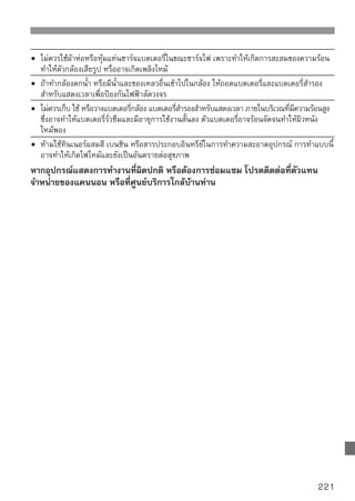 ระบบกล้องดิจิตอล DS126231
อุปกรณ์นี้เป็นไปตามกฏของ FCC Part 15 ซึ่งมีเงื่อนไขการใช้ 2 ลักษณะ คือ (1)
อุปกรณ์นี้จะไม่ทำให้เกิดสัญญาณหรือคลื่นที่เกิดอันตรายต่อผู้ใช้ และ (2) อุปกรณ์นี้จะไม่
ส่งสัญญาณรบกวนต่อการทำงานของอุปกรณ์อื่นๆ อันไม่พึงประสงค์
หมายเหตุ: อุปกรณ์นี้ได้ผ่านการทดสอบตามข้อจำกัดของการทดสอบอุปกรณ์ดิจิตอลใน
            class B digital ทีกำหนดโดยกฏของ FCC Part 15 เพือป้องกันการเกิดอันตราย
                              ่                                  ่
            ของอุปกรณ์ที่ออกแบบมาให้ใช้ภายในครับเรือน อุปกรณ์ชิ้นนี้ จะสร้างคลื่นรังสี
            แบบความถี่วิทยุ ซึ่งถ้าไม่ใช้งานอย่างถูกวิธีตามคำแนะนำก็อาจจะรบกวน
            ความถี่วิทยุได้ อย่างไรก็ตาม ไม่มีการรับประกันว่าอุปกรณ์นี้จะไม่รบกวน
            คลื่นความถี่วิทยุและเครื่องรับโทรทัศน์ ซึ่งผู้ใช้สามารถตรวจสอบเองได้จาก
            การเปิดและปิดการทำงานของอุปกรณ์ และผู้ใช้ก็สามารถแก้ปัญหาการรบกวน
            คลื่นความถี่วิทยุและโทรทัศน์ได้ โดยปฏิบัติดังต่อไปนี้:
                ปรับทิศทางของเสารับสัญญาณใหม่
                ขยับอุปกรณ์ให้ออกห่างจากเครื่องรับวิทยุและโทรทัศน์มากขึ้น
                เสียบสายไฟของอุปกรณ์นี้ในวงจรไฟฟ้าอื่นๆ ที่ไม่ใช่วงจรเดียวกับเครื่องรับ
                 วิทยุและโทรทัศน์
                ปรึกษากับผู้แทนจำหน่าย หรือช่างซ่อมวิทยุ/โทรทัศน์ที่มีประสบการณ์
ต้องใช้สายที่มีแกนเฟอร์ไรต์ซึ่งได้มาพร้อมกับตัวกล้องเท่านั้น เพื่อให้ตรงกับข้อบังคับ
Class B ในส่วนย่อยของ B ของ Part 15 ของ FCC
ห้ามเปลี่ยนแปลง หรือดัดแปลงส่วนหนึ่งส่วนใดของอุปกรณ์ นอกจากที่ได้ระบุไว้ในคู่มือ
หากจำเป็นต้องเปลี่ยนแปลงหรือดัดแปลง ท่านควรหยุดการทำงานของเครื่องก่อน
Canon U.S.A. Inc.
One Canon Plaza, Lake Success, NY 11042, U.S.A.
Tel No. (516)328-5600

อุปกรณ์ดิจิตอล Class B ตามมาตรฐาน Canadian ICES-003.

       เมื่อต่อเชื่อมระบบพลังงานของกล้องกับปลั๊กไฟ ใช้ได้เฉพาะอะแด็ปเตอร์ไฟฟ้า AC
       รุ่น ACK-E5 (อัตรากระแสไฟฟ้าขาเข้า: 100-240 V AC 50/60 Hz, อัตรากระแส
       ไฟฟ้าขาออก: 12.6 V DC) การใช้อุปกรณ์อื่นๆ นอกเหนือจากนี้อาจทำให้ไฟฟ้า
       ลัดวงจรหรือเกิดอัคคีภัย



222
 