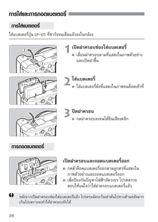 การเปิดใช้งาน
เมื่อท่านเปิดสวิตช์เปิด/ปิดกล้องและหน้าจอการตั้งค่าวันที่/เวลา ปรากฏขึ้น โปรด
ดูหน้า 29 เพื่อตั้งค่าวันที่/เวลา

                                           : กล้องเปิด
                                           : กล้องจะปิดการทำงาน ให้ตั้งไว้ที่
                                             ตำแหน่งนี้ เมื่อไม่ใช้งานกล้อง



 เกี่ยวกับการทำความสะอาดเซ็นเซอร์แบบอัตโนมัติ
  เมื่อไรก็ตามที่ท่านตั้งค่าสวิตช์เปิด/ปิดกล้องไปที่        หรือ     ตัวทำ
  ความสะอาดเซ็นเซอร์จะทำงานเองโดยอัตโนมัติ ขณะที่ตัวทำความสะอาด
  เซ็นเซอร์ทำงานนั้น สัญลักษณ์   จะปรากฏขึ้นบนหน้าจอ LCD และแม้ว่า
  ระบบจะยังคงทำงานอยู่ ท่านยังคงสามารถถ่ายภาพได้โดยกดปุ่มชัตเตอร์ลง
  ครึ่งหนึ่ง (หน้า 37) เพื่อหยุดการทำความสะอาดเซ็นเซอร์และถ่ายภาพ
  หากท่านกดสวิตช์เปิด/ปิดกล้อง             /         สลับกันอย่างรวด
    อาจไม่ปรากฏขึ้น ซึ่งไม่เป็นความผิดปกติของการทำงานแต่อย่างใด
 เกี่ยวกับการปิดกล้องอัตโนมัติ
  เพื่อเป็นการประหยัดพลังงาน กล้องจะปิดการทำงานโดยอัตโนมัติหลังจากที่ไม่ได้
  ถูกใช้เป็นเวลานาน 30 นาที หากต้องการเปิดกล้องอีกครั้ง ให้กดปุ่มชัตเตอร์ลง
  ครึ่งหนึ่ง (หน้า 37)
  ท่านสามารถเปลี่ยนเวลาการปิดกล้องโดยใช้เมนูการตั้งค่า
[ Auto power off]
  ของเมนู (หน้า 131)

     หากท่านตั้งสวิตช์เปิด/ปิดกล้องไว้ที่   ขณะที่กำลังบันทึกภาพลงแผ่นบันทึกภาพ
     อยู่นั้น ข้อความ [Recording…] จะปรากฏขึ้นและกล้องจะดับลงหลังจากสิ้นสุดการ
     บันทึกภาพ

                                                                                27
 