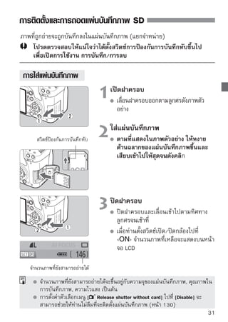 การติดตั้งและการถอดแผ่นบันทึกภาพ SD


 การถอดแผ่นบันทึกภาพ


                               1เปิตั้งฝาครอบด/ปิดกล้องไปที่ 
                                   ด
                                       สวิตช์เปิ                    
                                       โปรดตรวจสอบว่าข้อความ “Recording...”
                                       ไม่แสดงบนหน้าจอ LCD
                                       โปรดตรวจสอบให้แน่ใจว่าไฟสัญญาณ
     ไฟสัญญาณการทำงาน                  การทำงานดับแล้ว จากนั้นให้เปิดฝา
                                       ครอบออก


                               2ถอดแผ่นบันนทึทึกกภาพเบาๆ แล้วปล่อย
                                  กดแผ่น
                                         บั ภาพออก

                                       จากนั้นแผ่นบันทึกภาพจะออกมา
                                       ดึงแผ่นบันทึกภาพออกมาตรงๆ จากนั้น
                                       ปิดฝาครอบ


        เมื่อไฟสัญญาณสว่างหรือกะพริบ แสดงว่ากำลังมีการบันทึกหรืออ่านข้อมูล,
        ลบข้อมูลในแผ่นบันทึกภาพ ขณะที่ไฟสัญญาณสว่างหรือกะพริบ ห้ามทำสิ่งต่อ
        ไปนี้ เพราะจะทำให้ข้อมูลเสียหาย ทั้งยังอาจทำให้แผ่นบันทึกภาพและกล้องได้
        รับความเสียหายอีกด้วย
        • เปิดฝาครอบแผ่นบันทึกภาพ
        • ถอดแบตเตอรี่ออก
        • เขย่าหรือกระแทกกล้องอย่างแรก 
        หากมีภาพที่ถ่ายลงในแผ่นบันทึกภาพแล้ว ตัวเลขของภาพอาจไม่เริ่มต้นที่
        0001 (หน้า 132)
        ห้ามใช้นิ้วหรือโลหะสัมผัสกับขั้วของแผ่นบันทึกภาพ
        หากข้อความเตือนเกี่ยวกับแผ่นบันทึกภาพปรากฏบนหน้าจอ LCD ให้ถอดหรือใส่
        แผ่นบันทึกภาพใหม่ หากยังเกิดข้อบกพร่องอยู่ให้ใช้แผ่นบันทึกภาพแผ่นอื่น
        หากท่านสามารถโอนถ่ายภาพถ่ายทังหมดในแผ่นบันทึกภาพไปทีเครืองคอมพิวเตอร์
                                           ้                       ่ ่
        ส่วนตัวได้ ให้ถ่ายโอนภาพทั้งหมดแล้วล้างข้อมูลแผ่นบันทึกภาพ (หน้า 40)
        แผ่นบันทึกภาพอาจกลับมาเป็นปกติ
32
 