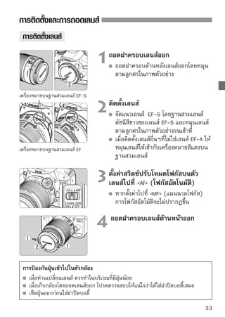 การติดตั้งและการถอดเลนส์


 เกี่ยวกับการซูม
                                เมื่อต้องการซูมภาพ ใช้นิ้วมือปรับหมุนวงแหวนซูม
                                ของเลนส์
                                หากท่านต้องการใช้การซูม ให้ทำก่อนการโฟกัส
                                หมุนวงแหวนซูมหลังการโฟกัสอาจทำให้การ
                                โฟกัสคลาดเคลื่อนเล็กน้อย
 การถอดเลนส์
                                ขณะที่กดปุ่มสำหรับถอดเลนส์ค้างอยู่
ให้หมุนกระบอก
                                เลนส์ตามทิศทางลูกศรในภาพ
                                   ให้หมุนเลนส์ไปจนสุด และหลังจากนั้นจึงถอด
                                   เลนส์ออก
                                   ใส่ฝาครอบเลนส์ด้านหลัง เข้ากับเลนส์ที่ถูกถอด
สำหรับผู้ ใช้เลนส์
EF-S18-200mm
f/3.5-5.6
IS
                                ท่านสามารถป้องกันเลนส์จากการยื่นออกมาเมื่อ
                                ท่านหิ้วกล้องไปในที่ต่างๆ โดยตั้งค่าวงแหวนการ
                                ซูมที่ไว้ที่มุมกว้างสูงสุด 18 มม. จากนั้นเลื่อนตัว
                                ล็อควงแหวนการซูมไปที่ LOCK แล้วจะสามารถ
                                ล็อควงแหวนการซูมที่มุมกว้างสูงสุดได้
        ห้ามเล็งไปยังดวงอาทิตย์โดยมองผ่านเลนส์ทุกชนิด เนื่องจากจะเป็นสาเหตุให้เกิด
        อันตรายต่อการมองเห็นของท่านได้
        หากส่วนด้านหน้า (วงแหวนการโฟกัส) ของเลนส์หมุนระหว่างการโฟกัสแบบ
        อัตโนมัติ ห้ามสัมผัสกับส่วนที่กำลังหมุน
     อัตราการแปลงภาพ
                                      ขนาดเซ็นเซอร์ภาพ
     เนื่องจากขนาดของเซ็นเซอร์ภาพเล็ก                      (22.3 x 14.9 มม./
     กว่ารูปแบบฟิล์ม 35 มม. ซึ่งจะดู                       0.88 x 0.59 นิ้ว)
     เหมือนว่าความยาวโฟกัสของเลนส์จะ                       ขนาดภาพ 35 มม.
     เพิ่มขึ้น 1.6 เท่า                                    (36 x 24 มม./1.42 x 0.94 นิว)
                                                                                      ้

34
 