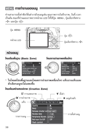 การทำงานของเมนู

ขั้นตอนการตั้งค่าเมนู
                               1แสดงเมนู
                                   กดปุ่ม            เพื่อแสดงเมนู

                               2 หมุนปุ่ม 
                                เลือกแท็บ
                                                     เพื่อเลือกแท็บ
                                       ท่านสามารถหมุนวงแหวน   เพื่อ
                                       เลือกแท็บได้

                               3เลือกรายการที่ต้อเลือกรายการ จากนั้น
                                   กดปุ่ม  เพื่อ
                                                   งการ

                                       กดปุ่ม  



                               4 เลืกดปุ่ม  ้งค่าหรือ 
                                    อกการตั
                                                                เพื่อเลือก
                                       การตังค่าทีตองการ (การตังค่าบางรายการ
                                             ้    ่ ้           ้
                                       ท่านจำเป็นต้องกดปุ่ม   หรือ  
                                       เพื่อเลือกรายการนั้นๆ )
                                       การตั้งค่าปัจจุบันจะปรากฏขึ้นเป็นสีน้ำเงิน

                               5 ตั้งกดปุที่ต้องการ่อตั้งค่า
                                      ค่า
                                          ่ม  เพื

                               6 ออกจากมนู  เพื่อออกจากเมนูและกลับ
                                     กดปุ่ม 
                                       ไปยังหน้าจอการถ่ายภาพ

      คำอธิบายของฟังก์ชั่นเมนูดังต่อไปนี้จะหมายความว่าท่านได้กดปุ่ม     เพื่อ
      แสดงหน้าจอเมนูแล้ว
      รายการฟังก์ชั่นเมนูจะอยู่บนหน้า 200
                                                                                  39
 