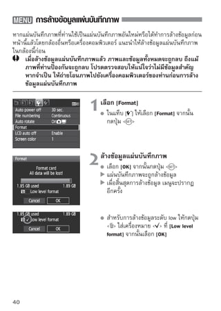 การล้างข้อมูลแผ่นบันทึกภาพ


   
ใช้การล้างข้อมูลแผ่นบันทึกภาพ
[Format]
ในกรณีดังต่อไปนี้:
 แผ่นบันทึกภาพอันใหม่
 แผ่นบันทึกภาพถูกล้างข้อมูลโดยใช้กล้องอื่นๆ หรือคอมพิวเตอร์
 แผ่นบันทึกภาพเต็มเนื่องจากมีภาพหรือข้อมูลอยู่
 ข้อบกพร่องเกี่ยวกับแผ่นบันทึกภาพแสดงขึ้น (หน้า 209)

เกี่ยวกับการล้างข้อมูลแบบ Low-level
    ใช้การล้างข้อมูลแบบ Low level เมื่อการถ่ายภาพหรือความเร็วในการอ่านของแผ่น
    บันทึกภาพช้า
    เนื่องจากการล้างข้อมูลแบบ Low level จะลบส่วนที่สามารถถ่ายได้ทั้งหมดในแผ่นบันทึก
    ภาพออก การล้างข้อมูลนี้ก็จะยังใช้เวลานานกว่าการล้างข้อมูลปกติทั่วไป
    ท่านสามารถหยุดการล้างข้อมูลแบบ Low level โดยการเลือก [Cancel] ถึงแม้ในกรณีนี้
    การล้างข้อมูลปกติก็จะยังเสร็จสิ้นตามกระบวนการและท่านสามารถใช้แผ่นบันทึกภาพ
    ได้ตามปกติ




    เมื่อล้างข้อมูลแผ่นบันทึกภาพหรือลบข้อมูลไปแล้ว เฉพาะข้อมูลการจัดไฟล์เท่านั้นที่มี
    การเปลี่ยนแปลง ข้อมูลที่แท้จริงจะยังไม่ถูกลบออกไป โปรดระวังในกรณีเมื่อขายต่อ
    หรือทิ้งแผ่นบันทึกภาพ เมื่อต้องการทิ้งแผ่นบันทึกภาพ ให้ล้างข้อมูลแบบ low level
    หรือทำลายแผ่นบันทึกภาพก่อนเพื่อป้องกันข้อมูลส่วนตัว

    ความจุของแผ่นบันทึกภาพที่แสดงบนหน้าจอล้างข้อมูลแผ่นบันทึกภาพจะมีขนาดเล็ก
    กว่าความจุที่แสดงบนแผ่นบันทึกภาพ
                                                                                   41
 
