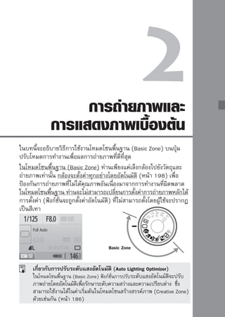 การถ่ายภาพในโหมดอัตโนมัติ
(Full
Auto)

                              1หมุนปุ่มปรับโหมดการทำงานไปที่                  

         จุดโฟกัส
                              2เล็งจุจุดโฟกัทัส้งหมดจะทำงาน โดยโฟกัสของ
                                     ดโฟกัส
                                                 ไปที่วัตถุ

                                     ภาพจะอยู่บนจุดที่ครอบคลุมวัตถุหลักที่อยู่
                                     ในระยะที่ใกล้ที่สุด
                                     เล็งจุดโฟกัสที่กึ่งกลางของเฟรมไปที่วัตถุจะ
                                     ทำให้การโฟกัสง่ายยิ่งขึ้น

                              3การโฟกัชัสตวัเตอร์ลงครึ่งหนึ่งและเลนส์จะทำ
                                 กดปุ่ม
                                             ตถุ

                                     หน้าที่ปรับโฟกัสให้กับภาพ
                                     จุดโฟกัสที่ถูกใช้งานจะกะพริบเป็นสีแดง
                                     ซึ่งในเวลาเดียวกันเสียงบี๊บจะดังขึ้นและ
                                     แสงยืนยันการโฟกัส   ในช่องมอง
                                     ภาพจะสว่างขึ้น
                                     หากมีความจำเป็น แฟลชภายในกล้องจะ
                                     เปิดขึ้นอัตโนมัติ



          แสงยืนยันการโฟกัส
                              4 ถ่ายภาพ
                                     กดปุ่มชัตเตอร์ลงจนสุดเพื่อถ่ายภาพ
                                     ภาพที่ถูกถ่ายแล้วจะแสดงขึ้นเป็นเวลา
                                     2 วินาทีบนหน้าจอ LCD
                                     หากแฟลชภายในกล้องเปิดขึ้น ท่าน
                                     สามารถใช้นิ้วกดให้แฟลชกลับไปที่เดิมได้


44
 