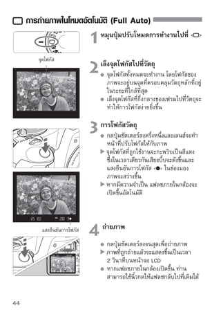 การถ่ายภาพในโหมดอัตโนมัติ (Full Auto)


    ปัญหาที่พบบ่อย
  แสงยืนยันจุดโฟกัส   กะพริบและไม่สามารถหาจุดโฟกัสได้
  เล็งจุดโฟกัสไปเหนือบริเวณที่มีความเปรียบต่างระหว่างแสงและเงามากๆ จากนั้น
  กดปุ่มชัตเตอร์ลงครึ่งหนึ่ง (หน้า 192) หากท่านอยู่ใกล้กับวัตถุมากเกินไป ให้
  ถอยหลังออกมาเล็กน้อยและลองถ่ายภาพอีกครั้ง
  บางครั้งแสงจุดโฟกัสหลายๆจุดสว่างพร้อมกัน
  หมายความว่า จุดโฟกัสทุกจุดที่ติดสว่างนั้นสามารถจับความชัดได้พร้อมกัน
  ตราบเท่าที่จุดโฟกัสต่างๆที่ครอบคลุมวัตถุที่ท่านต้องการถ่ายภาพยังคงกะพริบ
  ท่านก็จะสามารถถ่ายภาพได้ทันที
  เสียงบี๊บจะส่งเสียบเบาๆอย่างต่อเนื่อง (แสงยืนยันจุดโฟกัส   ก็จะไม่
  สว่างขึ้นเช่นกัน)
  แสดงว่ากล้องจะโฟกัสอย่างต่อเนื่องตามวัตถุที่เคลื่อนที่ (แสงยืนยันจุดโฟกัส  
  จะไม่สว่างขึ้น) ขณะที่เสียงบี๊บดังขึ้น ท่านสามารถกดปุ่มชัตเตอร์ลงจนสุดเพื่อถ่าย
  วัตถุเคลื่อนไหวที่อยู่ในโฟกัส
  เมื่อกดปุ่มชัตเตอร์ลงครึ่งหนึ่งแล้วไม่สามารถโฟกัสวัตถุได้
  เมื่อตั้งค่าสวิตช์โหมดโฟกัสบนเลนส์ไว้ที่   (แมนนวลโฟกัส) กล้องจะไม่
  โฟกัส ให้ตั้งค่าสวิตช์โหมดโฟกัสไปที่   (โฟกัสอัตโนมัติ)
  ถึงแม้จะเป็นตอนกลางวัน แฟลชก็ยังเปิดขึ้น
  สำหรับวัตถุย้อนแสง แฟลชอาจเปิดขึ้นเพื่อช่วยการลดเงามืดบนวัตถุ
  ในบริเวณที่มีแสงน้อย แฟลชภายในจะยิงออกมาหลายๆชุด
  เพื่อช่วยในการโฟกัสอัตโมัติ การกดปุ่มชัตเตอร์ลงครึ่งหนึ่งจะเป็นตัวนำให้แฟลช
  ภายในยิงแสงแฟลชออกมาหลายๆชุด เรียกว่า ลำแสงช่วยโฟกัส ซึ่งจะใช้งานได้ดี
  เมื่ออยู่ห่างจากวัตถุประมาณ 4 เมตร/13.1 ฟุต
  ถึงแม้จะใช้แฟลชแล้ว แต่ภาพยังออกมามืด
  ท่านอยู่วัตถุห่างเกินไป วัตถุควรอยู่ภายในระยะ 5 เมตร/16.4 ฟุตจากกล้อง

 ถึงแม้วาจะใช้แฟลช Speedlite แล้ว พืนทีของภาพทางด้านล่างดูมดอย่างผิดปกติ
             ่                            ้ ่                     ื
  วัตถุอยูใกล้กล้องมากเกินไป จึงทำให้เกิดเงาที่มาจากตัวเลนส์ โดยวัตถุควรอยูหาง
           ่                                                                ่ ่
  จากกล้องอย่างน้อย 1 เมตร/3.3 ฟุต หากติดตั้งเลนส์ฮูดแล้วไปขวางแสงแฟลช
  ให้ ถอดเลนส์ฮูดออกก่อนการถ่ายภาพด้วยแสงแฟลช
                                                                                45
 
