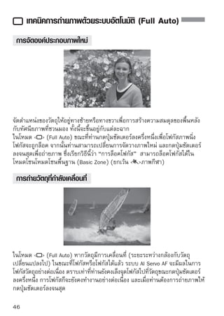 การถ่ายภาพบุคคล
โหมด   (ภาพบุคคล) จะทำให้ฉากหลังเบลอเพื่อเน้นตัวบุคคล และยังช่วยเน้น
โทนสีผิวและเส้นผมให้ดูนุ่มนวลกว่าการใช้โหมด   (Full Auto)




    
เคล็ดลับในการถ่ายภาพ
 
 ยิงเว้นระยะห่างระหว่างวัตถุและฉากหลังมากเท่าไร ก็จะยิงทำให้ได้ภาพทีดขน
      ่                                                          ่           ่ ี ึ้
   ยิ่งมีระยะห่างระหว่างวัตถุกับฉากหลังมากเท่าไร ก็จะยิ่งทำให้ฉากหลังดูเบลอมาก
   ยิ่งขึ้น วัตถุจะดูเด่นชัดเจนมากยิ่งขึ้นหากอยู่หน้าฉากหลังที่เรียบหรือมืด
   การใช้เลนส์สำหรับถ่ายไกล (Telephoto)
   หากท่านใช้เลนส์ซูม ให้ตั้งกล้องไว้ที่ระยะไกลสูงสุด เพื่อจับภาพวัตถุจากส่วนเอว
   ขึ้นไป และยังสามารถขยับกล้องเข้าไปใกล้วัตถุได้อีก หากจำเป็น
   โฟกัสใบหน้า
   โปรดตรวจสอบด้วยว่าจุดโฟกัสทีครอบคลุมบนใบหน้ากะพริบเป็นสีแดงแล้วหรือไม่
                                   ่




        หากท่านกดปุ่มชัตเตอร์ลงค้างไว้ ท่านสามารถถ่ายภาพต่อเนื่องได้อัตโนมัติเพื่อ
        ถ่ายท่วงท่าและอารมณ์ทางใบหน้าได้หลายๆแบบ (จำนวนสูงสุดประมาณ 3.4
        ภาพ /วินาที)
        หากมีความจำเป็น แฟลชภายในจะเปิดขึ้นอัตโนมัติ
                                                                                     47
 