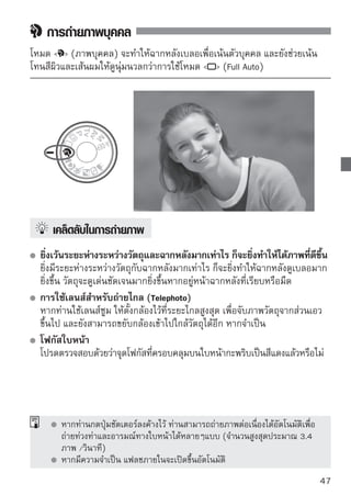 การถ่ายภาพวิว
ใช้โหมด   (ภาพวิว) สำหรับฉากแบบกว้าง, ฉากกลางคืน หรือการถ่ายภาพ โดย
มีการโฟกัสทุกระยะจากใกล้ไปหาไกล สีเขียวและสีฟ้าจะดูสดใสและคมขึ้นมากกว่า
การใช้   (Full Auto)




     
เคล็ดลับในการถ่ายภาพ
 
 ให้ใช้มุมกว้างสุดของเลนส์ซูม
   เมื่อท่านตั้งกล้องไว้ที่มุมกว้างสุดของเลนส์ซูม กล้องจะสามารถโฟกัสวัตถุที่อยู่ใกล้
   และไกลได้ดีกว่าที่ระยะไกลสุด ซึ่งจะสามารถเพิ่มความกว้างให้กับภาพวิวได้
   การถ่ายฉากกลางคืน
   เนื่องจากแฟลชภายในจะไม่ทำงาน โหมดนี้ก็เหมาะ
   สำหรับฉากกลางคืนด้วยเช่นกัน ให้ใช้ขาตั้กล้องเพื่อ
   เป็นการป้องกันกล้องสั่น หากท่านต้องการถ่ายภาพ
   บุคคลในฉากกลางคืน ให้หมุนปุ่มปรับโหมดการ
   ทำงานไปที่   (ภาพตอนกลางคืน) และใช้ขา
   ตั้งกล้อง (หน้า 55)




48
 