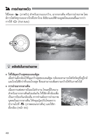 การถ่ายใกล้

เมื่อท่านต้องการถ่ายภาพดอกไม้หรือวัตถุขนาดเล็กแบบใกล้ๆ ให้ใช้โหมด  
(ถ่ายใกล้) เพือให้วตถุขนาดเล็กๆ ออกมาดูใหญ่ขนโดยใช้เลนส์มาโคร (แยกจำหน่าย)
              ่ ั                           ึ้




    
เคล็ดลับในการถ่ายภาพ
   ใช้ฉากหลังแบบธรรมดา
   ในฉากหลังแบบธรรมดาจะทำให้ดอกไม้ และวัตถุอื่นๆ ดูเด่นชัดขึ้น
   เข้าใกล้วัตถุให้มากที่สุด
   ตรวจสอบเลนส์สำหรับระยะห่างในการโฟกัสต่ำสุด เลนส์บางเลนส์มีการระบุ เช่น
    0.25m/0.8ft ระยะห่างการโฟกัสต่ำสุดของเลนส์จะถูกวัดจากเครื่องหมาย
     (ระนาบโฟกัส) บนกล้องไปยังวัตถุ หากท่านอยู่ใกล้วัตถุมากเกินไป แสงไฟ
   ยืนยันการโฟกัส   จะกะพริบ
   ในสภาวะแสงน้อย กล้องจะยิงแฟลชภายในออกมา หากท่านอยู่ใกล้กับวัตถุมาก
   เกินไป และส่วนล่างของภาพจะมืด ให้ถอยหลังออกจากวัตถุเล็กน้อย
 
 ให้ใช้ระยะไกลสูงสุดของเลนส์ซูม
   หากท่านมีเลนส์ซูม การใช้ระยะไกลสูงสุดจะทำให้วัตถุดูใหญ่ขึ้น




                                                                        49
 