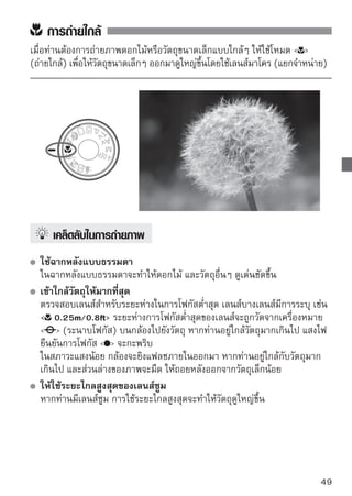 การถ่ายภาพวัตถุที่กำลังเคลื่อนไหว
หากต้องการถ่ายวัตถุที่กำลังเคลื่อนไหว ไม่ว่าจะเป็นเด็กที่กำลังวิ่ง หรือยานพาหนะที่
กำลังเคลื่อนที่ ให้ใช้โหมด  (ภาพกีฬา)




     
เคล็ดลับในการถ่ายภาพ
  ใช้เลนส์ถ่ายไกล (telephoto) 
  แนะนำให้ใช้เลนส์ถ่ายไกล เพื่อให้ท่านถ่ายภาพไกลๆ ได้
  ใช้จุดโฟกัสที่ศูนย์กลางเพื่อโฟกัส
  เล็งจุดโฟกัสที่ศูนย์กลางไปยังวัตถุ จากนั้นกดปุ่มชัตเตอร์ลงครึ่งหนึ่งเพื่อโฟกัส
  อัตโนมัติ ในขณะโฟกัสอัตมัติ เสียงบี๊บจะดังเบาๆ อย่างต่อเนื่อง หากไม่สามารถ
  โฟกัสได้ แสงไฟยืนยันการโฟกัส   จะกะพริบ
  เมื่อท่านต้องการถ่ายภาพ ให้กดปุ่มชัตเตอร์ลงจนสุด หากท่านกดค้างไว้ กล้องจะ
  ถ่ายอย่างต่อเนื่อง (สูงสุดประมาณ 3.4 ภาพต่อวินาที) และการโฟกัส
  อัตโนมัติจะทำงาน




      ในสภาวะแสงน้อย เมื่อกล้องมีแนวโน้มในการสั่น ความเร็วชัตเตอร์ที่แสดงขึ้นที่ช่อง
      มองภาพจะกะพริบ ให้ถือกล้องให้มั่นคงและถ่ายภาพ
50
 