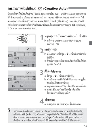 การถ่ายภาพโดยใช้โหมด   (Creative Auto)

                       ความไวชัตเตอร์และค่ารูรับแสง




                                                               จำนวนภาพที่
                                                               สามารถถ่ายได้
                                         การตรวจสอบแบตเตอรี่

(1) การยิงแฟลช 

     สามารถเลือก   (ยิงแฟลชอัตโนมัติ),   (เปิดแฟลช), หรือ  
     (ปิดแฟลช)
     หากท่านตั้งค่า   (ปิดแฟลช) โปรดดู “ การปิดแฟลช” ในหน้า 52

(2) การปรับพื้นหลังให้เบลอหรือคมชัดยิ่งขึ้น

     หากท่านเลื่อนเครื่องหมายดัชนีไปทางซ้ายจะทำให้พื้นหลังดูเบลอมากขึ้น และ
     หากท่านเลื่อนเครื่องหมายไปทางขวาจะทำให้ภาพพื้นหลังอยู่ในโฟกัสมากขึ้น
     หากท่านต้องการให้ฉากหลังเบลอ โปรดดู “การถ่ายภาพบุคคล” หน้า 47
     ฉากหลังอาจไม่เบลอมาก ขึ้นอยู่กับเลนส์และสภาวะการถ่ายภาพ ท่านไม่
     สามารถตั้งค่านี้ได้ (ปรากฏเป็นสีเทา) ในขณะที่แฟลชภายในเปิดขึ้น เมื่อใช้
     แฟลชแล้ว การตั้งค่านี้จะไม่ทำงาน

(3) การปรับความสว่างของภาพ

     หากท่านเลื่อนเครื่องหมายดัชนีไปทางซ้ายจะทำให้ภาพดูมืดมากขึ้น และหาก
     ท่านเลื่อนเครื่องหมายดัชนีไปทางขวาจะทำให้ภาพดูสว่างขึ้น
54
 