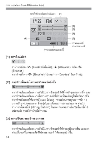 การถ่ายภาพโดยใช้โหมด   (Creative Auto)


(4) เอฟเฟคภาพ

    นอกจากการใช้เอฟเฟคมาตรฐานแล้ว ท่านสามารถตั้งค่าเอฟเฟคให้กับภาพ
    บุคคล, ภาพวิว หรือภาพขาว-ดำ (หน้า 73: สไตล์ภาพ (Picture Style))
      (มาตรฐาน): เอฟเฟคภาพมาตรฐาน (ใช้งานได้กับเกือบทุกซีน)
      (โทนสีผิวนุ่มนวล): เหมาะสำหรับการถ่ายใกล้วัตถุ เช่น ผู้หญิง
           หรือเด็ก
      (สีน้ำเงิน และสีเขียวสดใส): สำหรับภาพทิวทัศน์ที่น่าประทับใจ
      (ภาพขาว-ดำ): สร้างภาพขาว-ดำ

(5) ถ่ายทีละภาพ, ถ่ายภาพต่อเนื่อง และตั้งเวลาถ่ายตัวเอง

      (การถ่ายภาพต่อเนื่อง): การถ่ายภาพต่อเนื่องในจำนวนภาพสูงสุด
        ประมาณ 3.4 ภาพต่อวินาที (fps)
      (ตั้งเวลาถ่ายภาพ/ใช้รีโมท): โปรดดูหัวข้อ “การตั้งเวลาถ่ายภาพ” ที่
        หมายเหตุ หน้า 69 และยังสามารถใช้การถ่ายภาพโดยใช้รโมทได้      ี
        (หน้า 194)
      (ตั้งเวลาถ่ายภาพ: ถ่ายต่อเนื่อง) หลังจาก 10 วินาที จำนวนภาพสูงสุด
        ที่ตั้งค่าไว้จะถูกถ่ายอย่างต่อเนื่อง กดปุ่ม   เพื่อตั้งค่าจำนวนภาพใน
        การถ่าย (2 ถึง 10) โดยใช้โหมดการตั้งเวลาถ่ายภาพ
    * โดยการกดปุ่ม   ท่านสามารถแสดงหน้าจอการเลือก [Drive mode] และตั้งค่า
      ตามวิธีเดียวกัน

(6) คุณภาพสำหรับการบันทึกภาพ

    หากต้องการตั้งค่าคุณภาพในการบันทึกภาพ โปรดดูหัวข้อ “การตั้งค่าคุณภาพ
    การบันทึกภาพ” หน้า 70-72 โดยกดปุ่ม   ท่านสามารถแสดงหน้าจอการ
    เลือก [Quality] และตั้งค่าตามวิธีเดียวกัน


                                                                             55
 