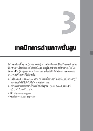 :
Program
AE
กล้องจะตั้งค่าแสงโดยอัตโนมัติ (ความเร็วชัตเตอร์และค่ารูรับแสง) เพื่อให้วัตถุได้รับ
ค่าแสงที่เหมาะสม เรียกโหมดนี้ว่า Program AE


                                 1หมุนปุ่มปรับโหมดการทำงานไปที่  
                                 2โฟกัสไปที่วอัตงมองภาพและเล็งจุดโฟกัสที่
                                    มองผ่านช่
                                                 ถุ

                                         ต้องการไปยังวัตถุ จากนั้นกดปุ่มชัตเตอร์
                                         ลงครึ่งหนึ่ง
                                         จุดภายในวงกลมโฟกัสภาพจะสว่างเป็น
                                         สีแดงสักครู่ แล้วไฟยืนยันการโฟกัส  
                                         ที่มุมขวาล่างของช่องมองภาพจะสว่างขึ้น
                                         (โดยใช้ One Shot AF + การเลือกจุดโฟกัส
                                         อัตโนมัติ)
                                         กล้องจะตั้งค่าความเร็วชัตเตอร์และค่ารูรับ
                                         แสงโดยอัตโนมัติและจะแสดงขึ้นที่ช่องมอง
                                         ภาพ

                                 3ตรวจสอบการแสดงค่าความเร็ว
                                  ชัตเตอร์และรูรับแสง
                                         ท่านจะได้รับค่าแสงที่ถูกต้อง ตราบเท่าที่
                                         การแสดงค่าความเร็วชัตเตอร์และรูรับแสง
                                         ไม่กะพริบ

                                 4 ถ่าจัยภาพ
 ประกอบภาพและกดปุมชัตเตอร์
                                        ดวางองค์              ่
                                         ลงจนสุด



58
 
