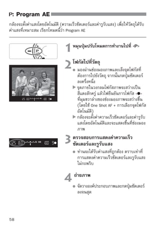 : Program AE


  
เคล็ดลับในการถ่ายภาพ
การเปลี่ยนค่าความไวแสงและการใช้แฟลชภายใน
หากต้องการปรับให้วัตถุและระดับแสงโดยรอบมีความเหมาะสมกัน ท่านสามารถ
เปลี่ยนค่าความไวแสง (หน้า 60) หรือใช้แฟลชภายใน (หน้า 62) ในโหมด  
แฟลชภายในจะไม่ยิงแฟลชออกมาโดยอัตโนมัติ ดังนั้นในบริเวณที่มีแสงน้อย
ให้กดปุ่ม   (แฟลช) เพื่อให้แฟลชภายในเปิดออกมา
สามารถเปลี่ยนโปรแกรมได้ (Program shift)
หลังจากกดปุ่มชัตเตอร์ลงครึ่งหนึ่ง ให้หมุนวงแหวน   เพื่อเปลี่ยน
ความเร็วชัตเตอร์และการตั้งค่ารูรับแสงที่ใช้งานร่วมกัน (โปรแกรม) หลังจากที่
ท่านถ่ายภาพ การเปลี่ยนโปรแกรมจะถูกยกเลิก และในฟังก์ชั่นการเปลี่ยน
โปรแกรมนี้ไม่สามารถใช้แฟลชได้




                        ในบริเวณที่มีแสงน้อยหรือมีแสงสว่างมาก การแสดงค่าความ
                        เร็วชัตเตอร์และค่ารูรับแสงจะกะพริบเมื่อท่านกดปุ่มชัตเตอร์ลง
                        ครึ่งหนึ่งดังภาพตัวอย่าง และในบริเวณที่มีแสงน้อย (30”
                        3.5) ให้เพิ่มค่าความไวแสง (หน้า 60) หรือใช้แฟลช (หน้า
                        62) ในที่ที่มีแสงสว่างมาก (4000 22) ให้ลดค่าความไวแสง
  ความแตกต่างระหว่างโหมด   (Program AE) และ   (Full Auto)
  ในโหมด   ฟังก์ชั่นหลายๆฟังก์ชั่น เช่น โหมดโฟกัสอัตโนมัติ, โหมดการถ่าย และ
  โหมดการวัดแสงจะถูกตั้งค่าโดยอัตโนมัติเพื่อป้องกันไม่ให้ภาพเสียหาย ซึ่งฟังก์ชั่นที่
  ท่านสามารถตังค่าได้นนมีจำกัด ในโหมด   กล้องจะตังค่าเฉพาะความเร็วชัตเตอร์
               ้      ั้                               ้
  และค่ารูรับแสง ท่านสามารถตั้งค่าโหมดโฟกัสอัตโนมัติ, โหมดการถ่าย และฟังก์ชั่น
  อื่นๆได้ตามใจชอบ (หน้า 198)
                                                                                   59
 