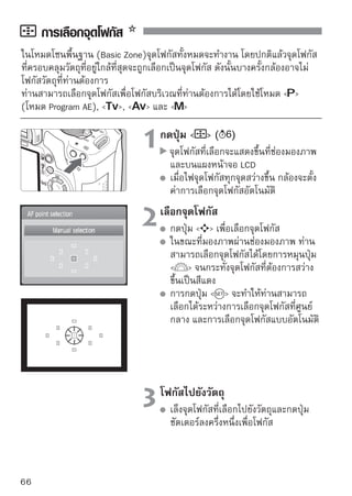 การเลือกจุดโฟกัส

  
เคล็ดลับในการถ่ายภาพ
เมื่อการถ่ายภาพใกล้บุคคล ใช้โหมด One-Shot AF และให้โฟกัสไปที่ดวงตา
หากท่านโฟกัสไปที่ดวงตาของบุคคลในภาพก่อน จากนั้นท่านจะสามารถจัดองค์
ประกอบใหม่ได้และจะทำให้ใบหน้าดูคมชัดมากยิ่งขึ้น
หากจับโฟกัสได้ยาก ให้เลือกและใช้จุดโฟกัสที่ศูนย์กลาง
จุดโฟกัสที่ศูนย์กลางจะเป็นจุดที่ไวที่สุดระหว่างจุดโฟกัส 9 จุด โดยใช้เลนส์รับแสง
กว้าง (Fast lens) จาก f/1.0 ถึง f/2.8 ที่มีประสิทธิภาพในการโฟกัสสูงโดยใช้
จุดโฟกัสที่ศูนย์กลาง
เพื่อให้การโฟกัสวัตถุที่กำลังเคลื่อนไหวง่ายขึ้น ให้ตั้งค่ากล้องไปยังการเลือก
จุดโฟกัสอัตโนมัติและ AI Servo AF
ใช้จุดโฟกัสที่ศูนย์กลางเพื่อจับโฟกัสในขั้นแรกก่อน หากวัตถุเคลื่อนที่ออกไปจาก
จุดโฟกัสที่ศูนย์กลาง จุดโฟกัสอื่นๆจะจับโฟกัสตามวัตถุอัตโนมัติอย่างต่อเนื่อง

 :
การโฟกัสแบบแมนนวล

                              1ปรับสวิตช์โหมดโฟกัสบนเลนส์ไปยัง
                               


 วงแหวนปรับโฟกัส
                              2โฟกับสโฟกัสโดยหมุนวงแหวนปรับโฟกัสจน
                                 จั
                                      ไปยังวัตถุ

                                       กระทั่งวัตถุดูคมชัดขึ้นผ่านช่องมองภาพ




     หากท่านกดปุ่ชัตเตอร์ลงครึ่งหนึ่งระหว่างการโฟกัสแบบแมนนวลอยู่ จุดโฟกัสที่
     หาได้จะสว่างขึ้นเป็นสีแดงอยู่สักครู่ และไฟยืนยันการโฟกัสจะสว่างขึ้น   ใน
     ช่องมองภาพ
       ย่อมาจาก Auto Focus และ   ย่อมาจาก Manual Focus
                                                                                  67
 