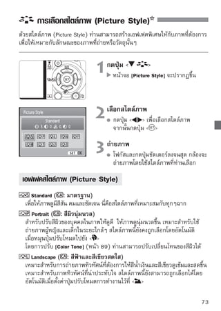 การเลือกสไตล์ภาพ (Picture Style)


    Neutral
 เหมาะสำหรับผูทตองการปรับแต่งและประมวลผลของภาพเองโดยใช้คอมพิวเตอร์
                ้ ี่ ้
 สำหรับสีที่เป็นธรรมชาติและทำให้สีภาพดูอ่อนลง
    Faithful
 เป็นสไตล์ภาพอีกชนิดหนึ่งที่เหมาะสำหรับผู้ที่ต้องการปรับแต่งและประมวลผลของ
 ภาพเองโดยใช้คอมพิวเตอร์ ใช้สำหรับการถ่ายภาพที่มีการควบคุมอุณหภูมิสีของ
 แหล่งกำเนิดแสงให้ตรงกับ 5200 K โดยสีจะถูกปรับตามหลักของสีเพื่อให้ได้สีที่
 เหมาะกับวัตถุ ซึ่งสีของไฟล์ต้นฉบับก่อนปรับแต่งจะดูหมองและซีดจางกว่า
   
Monochrome ( : ภาพขาว-ดำ)
 ใช้สำหรับถ่ายภาพให้เป็นสีขาว-ดำ

      นอกเหนือจากไฟล์สกุล JPEG ไฟล์ทถายด้วยสไตล์ภาพแบบ Monochrome จะไม่สามารถ
                                         ี่ ่
      เปลี่ยนกลับเป็นภาพสีได้ ถ้าหากไม่แน่ใจว่าจะต้องการได้ภาพสีหรือขาวดำ ตรวจสอบ
      เสียก่อนว่าสไตล์ภาพ ไม่ได้ถูกตั้งไว้เป็น Monochrome และเมื่อตั้งเป็น [Monochrome]
      สัญลักษณ์ B/W จะปรากฏขึ้นในช่องมองภาพและบนหน้าจอ LCD

    User Def.1-3
 ท่านสามารถสร้างสไตล์ภาพในแบบที่ตัวเองต้องการสำหรับภาพบุคคล
 [Portrait] และ [Landscape] เป็นต้น (หน้า 88) สำหรับค่า User Def. ที่ไม่ได้
 ปรับตั้งไว้ จะมีลักษณะเดียวกับ สไตล์ภาพแบบStandard




74
 