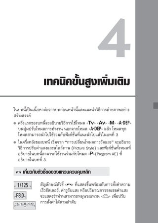 :
ภาพการเคลื่อนไหว
ท่านสามารถหยุดการเคลื่อนไหวได้และสร้างภาพเบลอ เพื่อให้เห็นการเคลื่อนไหว
ได้โดยใช้โหมด   (Shutter-priority AE) บนปุ่มปรับโหมดการทำงาน
*    ย่อมาจาก Time Value




               หยุดการเคลื่อนที่                    แสดงการเคลื่อนที่
           (ด้วยชัตเตอร์ความเร็วสูง)            (ด้วยชัตเตอร์ความเร็วต่ำ)



                                  1หมุนปุ่มปรับโหมดการทำงานไปที่
                                   

                                  2ตั้งโปรดดู “เคล็วดชัตการถ่าทยภาพ” สำหรับ
                                       ค่าความเร็ เตอร์ ี่ต้องการ
                                                     ลับ
                                         คำแนะนำในการตั้งค่าความเร็วชัตเตอร์
                                         หมุนวงแหวน   ไปทางขวาเพื่อตั้ง
                                         ความเร็วชัตเตอร์ให้เร็วขึ้น และหมุนไป
                                         ทางซ้ายเพื่อให้ช้าลง


                                  3ถ่าเมื่อท่านโฟกัสและกดปุ่มชัตเตอร์ลงจนสุด
                                      ยภาพ

                                         กล้องจะถ่ายภาพทีความเร็วชัตเตอร์ทเลือก
                                                         ่                ี่
     การแสดงความเร็วชัตเตอร์
     หน้าจอ LCD จะแสดงความเร็วชัตเตอร์ในจำนวนเศษส่วน อย่างไรก็ตาม ช่องมองภาพ
     จะแสดงเฉพาะจำนวนเลขส่วนเท่านั้น และ “0”5” แสดงเวลา 0.5 วินาทีและ “15””
     คือ 15 วินาที
76
 