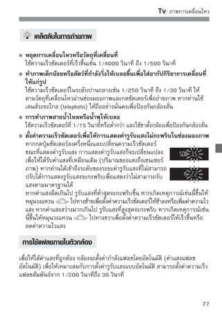 :
การเปลี่ยนค่าความชัดลึก
เพื่อทำให้ฉากหลังเบลอหรือเพื่อให้ส่วนที่อยู่ใกล้หรือส่วนที่ไกลออกไปมีความคมชัด
มากขึ้น ให้หมุนปุ่มปรับโหมดการทำงานไปยัง   (Aperture-priority AE)
เพื่อปรับความชัดลึก (ระยะโฟกัสที่รับได้)
*    ย่อมาจาก Aperture Value ซี่งเป็นขนาดของรูไดอะแฟรมที่อยู่ภายในเลนส์




        คมชัดตั้งแต่ฉากหน้าจนถึงฉากหลัง                ฉากหลังเบลอ
          (ด้วยการเปิดช่องรับแสงแคบ)            (ด้วยการเปิดช่องรับแสงกว้าง)


                                 1หมุนปุ่มปรับโหมดการทำงานไปที่
                                  


                                 2ตั้งยิค่่งารูรูรรับแสงทีก็่ตะทำให้ภาพมีความคม
                                                  ับแสงสูง จ
                                                              ้องการ

                                          มากขึ้นโดยใช้ความชัดลึกที่กว้างขึ้น
                                          การหมุนวงแหวน   ไปทางขวา
                                          จะเป็นการตั้งค่า f-number ให้สูงขึ้นและ
                                          หมุนไปทางซ้ายจะตั้งค่า f-numberที่ต่ำลง

                                 3การถ่าสยภาพ ่มชัตเตอร์ลงจนสุด กล้องจะ
                                    โฟกั และกดปุ
                                          ถ่ายภาพโดยใช้คารูรบแสงทีเลือก
                                                        ่ ั       ่
     การแสดงค่ารูรับแสง
     จำนวน f/number ที่มากขึ้น การเปิดรูรับแสงก็จะแคบลง การแสดงค่ารูรับแสงจะมี
     ความแตกต่างขึ้นอยู่กับเลนส์ หากไม่มีเลนส์มาติดตั้งกับตัวกล้อง “00” จะแสดงขึ้น
     เพื่อแสดงค่ารูรับแสง
78
 