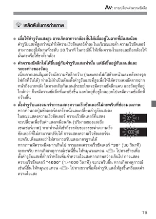 : การเปลี่ยนค่าความชัดลึก


 การใช้แฟลชภายในตัวกล้อง
เพื่อให้ได้ค่าแสงแฟลชที่ถูกต้อง กล้องจะตั้งค่าแฟลชโดยอัตโนมัติเพื่อให้เหมาะสมกับ
การตั้งค่ารูรับแสง (ค่าแฟลชอัตโนมัติ) ความเร็วชัตเตอร์จะตั้งค่าอัตโนมัติระหว่าง
1/200 วินาที - 30 วินาที เพื่อให้เหมาะสมกับความสว่างของฉาก
ในบริเวณแสงน้อย วัตถุหลักจะเด่นออกมาโดยแฟลชแบบอัตโนมัติ และฉากหลังจะ
เด่นออกมาโดยการตั้งค่าความเร็วชัตเตอร์ต่ำอัตโนมัติ ทั้งวัตถุและฉากหลังจะดูโดด
เด่นออกมา (ความเร็วแฟลชสัมพันธ์ช้าแบบอัตโนมัติ) หากท่านถือกล้องด้วยมือ ให้
ถืออย่างมั่นคงเพื่อป้องกันกล้องสั่น แนะนำให้ใช้ขาตั้งกล้อง หากท่านไม่ต้องการใช้
ความเร็วชัตเตอร์แบบต่ำ ให้ตั้งค่า [Flash sync. Speed in Av mode] ของเมนู [ 
Custom Functions (C.Fn)] เป็น [1:1/200-1/60 sec. auto] หรือ [2: 1/200
sec. (fixed)] (หน้า 184)

 การตรวจสอบความชัดลึก
                                 กดปุ่มแสดงความชัดลึกเพื่อหยุดการตั้งค่ารูรับแสง
                                 ปัจจุบันของเลนส์
                                 ท่านสามารถตรวจสอบความชัดลึก (ระยะโฟกัส
                                 ที่รับได้) ผ่านช่องมองภาพ




      สามารถมองเห็นเอฟเฟคความชัดลึกได้อย่างชัดเจนบนภาพ Live View ขณะที่ท่าน
      เปลี่ยนค่ารูรับแสงและกดปุ่มแสดงความชัดลึก (หน้า 106)
80
 