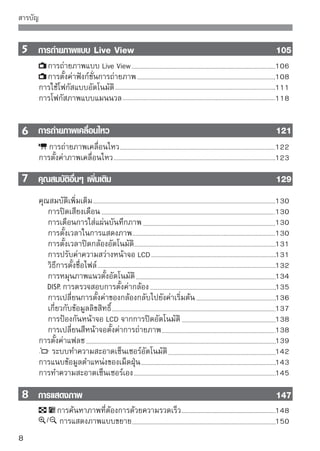 สารบัญ


     การหมุนภาพ                                             151
     การแสดงภาพเคลื่อนไหว                                   152
   การแสดงภาพสไลด์อัตโนมัติ                                 154
   การแสดงภาพบนจอโทรทัศน์                                   156
     การป้องกันภาพ                                          158
     การลบภาพ                                               159
       การแสดงข้อมูลการถ่ายภาพ                              161



 การพิมพ์และการถ่ายโอนภาพไปยังเครื่องคอมพิวเตอร์

         163
   การเตรียมพิมพ์ภาพ                                        164
      การพิมพ์ภาพ                                           166
      การตัดภาพ                                             171
      รูปแบบคําสั่งพิมพ์ระบบดิจิตอล (DPOF)                  173
   พิมพ์จากกล้องโดยตรงด้วย DPOF                             176
      การถ่ายโอนภาพไปยังคอมพิวเตอร์                         177

 

การปรับตั้งกล้อง

                                        181
   การตั้งค่าฟังก์ชั่นที่ผู้ใช้ตั้งเอง (Custom Functions)   182
   การตั้งค่าฟังก์ชั่นที่ผู้ใช้ตั้งเอง (Custom Functions)   184
   การบันทึกรายการเมนูส่วนตัว                               190



อ้างอิง
                                                   191
   เมื่อโฟกัสอัตโนมัติทำงานไม่ได้ผล                         192
   การใช้พลังงานจากเต้าเสียบปลั๊กไฟ                         193
   การถ่ายภาพโดยใช้รีโมทคอนโทรล                             194
   แฟลชภายนอก                                               196
   ตารางฟังก์ชั่นที่สามารถใช้งานได้                         198
   การตั้งค่าเมนู                                           200
   ข้อแนะนำในการแก้ปัญหาเบื้องต้น                           203
   รหัสแสดงข้อผิดพลาด                                       209
   แผนผังระบบ                                               210
   ข้อมูลจำเพาะ                                             212


                                                                9
 