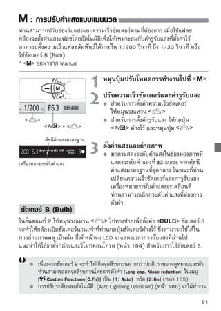 : การตรวจสอบความชัดลึกอัตโนมัติ
วัตถุที่อยู่บนฉากหน้าและฉากหลังจะถูกโฟกัสโดยอัตโนมัติ จุดโฟกัสทั้งหมดจะทำงาน
เพื่อตรวจจับวัตถุ จากนั้นค่ารูรับแสงที่เข้ากันได้กับความชัดลึกที่ต้องการจะถูกตั้ง
โดยอัตโนมัติ
*            ย่อมากจาก Auto-Dept of field โหมดนี้จะตั้งค่าความชัดลึกโดยอัตโนมัติ


                                1 หมุนปุ่มปรับโหมดการทำงานไปที่
                                2 โฟกัเล็สงไปยังวัสตไปที่วัตถุและกดปุ่มชัตเตอร์
                                           จุดโฟกั
                                                     ถุ
                                         ลงครึ่งหนึ่ง ( )
                                         วัตถุทั้งหมดที่ครอบคลุมโดยจุดโฟกัสที่มีไฟ
                                         กะพริบเป็นสีแดงจะถูกโฟกัส



       ปัญหาที่พบบ่อย
     การแสดงค่ารูรับแสงในช่องมองภาพกะพริบ
     หากค่ารูรับแสงกะพริบ แสดงว่าระดับค่าแสงถูกต้องแต่ไม่สามารถปรับความชัด
     ลึกที่ต้องการได้ วิธีแก้ไขคือให้ใช้ทั้งเลนส์มุมกว้างหรือถอยห่างจากวัตถุ
     การแสดงความเร็วชัตเตอร์ในช่องมองภาพกะพริบ
     หากความเร็วชัตเตอร์           กะพริบจะแสดงว่าวัตถุมืดเกินไป ให้เพิ่มความไว
     แสง และหากความเร็วชัตเตอร์                กะพริบ แสดงว่าวัตถุสว่างเกินไป ให้ลด
     ความไวแสง
     เมื่อได้ตั้งค่าความเร็วชัตเตอร์ต่ำ
     ใช้ขาตั้งกล้อง
     เมื่อต้องการใช้แฟลช
     ท่านสามารถใช้แฟลชได้ แต่อย่างไรก็ตาม ผลการถ่ายภาพจะเหมือนกับโหมด
            โดยใช้แฟลช แต่จะไม่สามารถได้ความชัดลึกอย่างที่ต้องการ

82
 