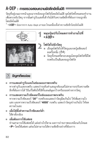 การเปลี่ยนโหมดการวัดแสง
โหมดการวัดแสงจะเป็นตัวระบุค่าแสง โหมดวัดการแสงที่แตกต่างกันจะวัดค่าความ
สว่างของวัตถุอย่างแตกต่างกันไป โดยปกติแล้ว เราขอแนะนำให้ใช้ระบบวัดแสงแบบ
เฉลี่ยทั้งภาพ

                          1 เลือในแท็บ เลือMode] mode]
                                 ก [Metering
                                             ก [Metering
                                   จากนั้นกดปุ่ม

                          2 เลือกดปุ่ม ดเพื่อเลือกโหมดการวัดแสง
                                 กโหมดการวั แสง
                                   จากนั้นกดปุ่ม

                       วัดแสงแบบเฉลี่ยทั้งภาพ
                       เป็นระบบวัดแสงรอบด้านซึ่งเหมาะสำหรับภาพบุคคล ไป
                       จนถึงภาพวัตถุที่ถ่ายย้อนแสง กล้องจะเลือกค่าการเปิด
                       รับแสงให้พอเหมาะพอดีโดยอัตโนมัติ โหมดวัดแสงนี้จะ
                       ถูกตั้งค่าอัตโนมัติในโหมดโซนพื้นฐาน
                       วัดแสงเฉพาะส่วน
                       เป็นระบบที่ทำงานได้อย่างมีประสิทธิภาพสำหรับการถ่าย
                       ภาพวัตถุในฉากหลังที่สว่างกว่าวัตถุที่มีแสงน้อยมากๆ
                       เป็นต้น ในบริเวณสีเทาในภาพคือบริเวณการวัดค่าที่
                       สามารถรับค่าแสงมาตรฐานได้
                       วัดแสงเฉพาะจุด
                       การวัดนี้เป็นระบบการวัดแสงเฉพาะจุดที่วัตถุหรือฉาก
                       บริเวณสีเทาในภาพทางซ้ายคือส่วนที่มีน้ำหนักที่จะรับค่า
                       แสงมาตรฐานได้ โหมดวัดแสงโหมดนี้เหมาะสำหรับผู้ใช้
                       กล้องที่มีความชำนาญ
                       วัดแสงเฉลี่ยหนักกลาง
                       ระบบวัดแสงแบบนี้จะให้น้ำหนักเฉลี่ยกับพื้นที่ตรงกลาง
                       และจากนั้นจึงเฉลี่ยสำหรับทั้งฉาก โหมดวัดแสงโหมดนี้
                       เหมาะสำหรับผู้ใช้กล้องที่มีความชำนาญ
                                                                         83
 