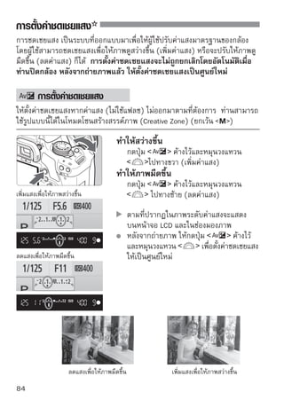 การตั้งค่าชดเชยแสง


    การชดเชยแสงแฟลช
ตั้งค่าชดเชยแฟลชหากแสงแฟลชของวัตถุออกมาไม่ตรงตามที่ต้องการ

                               1 เลือในแท็บ control] control]
                                      ก [Flash
                                               เลือก [Flash
                                          จากนั้นกดปุ่ม

                               2 เลือเลืกอ[Built-in flash func. Setting]
                                          ก [Built-in
                                                      flash func. setting]
                                          จากนั้นกดปุ่ม

                               3 เลือเลืกอ[Flash exp. comp] จากนั้น
                                          ก [Flash exp.
                                                        Comp.]
                                          กดปุ่ม

                               4 ตั้งค่า่อปริวมาณการชดเชยแสงแฟลช่ม
                                     เพื ช่ ยให้แสงแฟลชสว่างขึ้น ให้กดปุ
                                                 (เพิ่มค่าแสง) หรือเพื่อทำให้แสง
                                          สว่างน้อยลง ให้กดปุ่ม         (ลดค่าแสง)
                                          หลังจากตั้งค่าปริมาณชดเชยแสงแฟลช
                                          ให้กดปุ่ม
                                          เมือท่านกดปุมชัตเตอร์ลงครึงหนึง สัญลักษณ์
                                             ่          ่            ่ ่
                                                   และปริมาณค่าชดเชยแสงแฟลชจะ
                                          แสดงขึ้นบนหน้าจอ LCD และสัญลักษณ์
                                                   จะปรากฏขึ้นในช่องมองภาพ
                                          หลังจากถ่ายภาพ ให้ปฏิบัติตามขั้นตอนที่ 1
                                          ถึง 4 เพื่อให้ปริมาณค่าชดเชยแสงกลับไป
                                          ที่ศูนย์
    หากตั้งค่า [Auto Lighting Optimizer] (หน้า 186) ในเมนู [ Custom Functions
    (C.Fn)] เป็นค่าอื่นๆ ที่ไม่ใช่ [3: Disable] ภาพอาจดูสว่างถึงแม้จะตั้งค่าชดเชยแสง
    หรือค่าชดเชยแสงแฟลชให้ลดลง
        สามารถตั้งค่าปริมาณการชดเชยแสงแฟลชหรือยกเลิกโดยใช้หน้าจอการควบคุม
        การทำงานแบบรวดเร็ว (Quick Control) (หน้า 102)
        สามารถตั้งค่าการชดเชยแสงแฟลชโดยใช้เมนู [ Expo.comp./AEB] (หน้า 86)
                                                                                       85
 