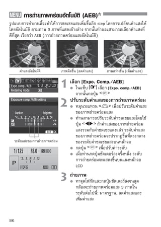 การถ่ายภาพคร่อมอัตโนมัติ (AEB)


การยกเลิกการถ่ายภาพคร่อม
 ปฏิบัติตามขั้นตอนที่ 1 และขั้นตอนที่ 2 เพื่อปิดการแสดงระดับค่าแสงของการ
 ถ่ายภาพคร่อมแสง
 การตั้งค่าการถ่ายภาพคร่อมจะถูกยกเลิกการทำงานโดยอัตโนมัติเมื่อท่านปรับ
 สวิตช์เปิด/ปิดกล้องไปที่        หรือเมื่อแฟลชพร้อมใช้งาน เป็นต้น

   เคล็ดลับการถ่ายภาพ
 การใช้ AEB กับการถ่ายภาพแบบต่อเนื่อง
 หากได้ตั้งค่าการถ่ายแบบต่อเนื่อง        (หน้า 68) แล้วและท่านกดปุ่ม
 ชัตเตอร์ลงจนสุด กล้องจะถ่ายภาพคร่อมแสง 3 ภาพในตามลำดับดังนี้:
 มาตรฐาน, ลดค่าแสง และเพิ่มค่าแสง
 การใช้ AEB กับการถ่ายภาพทีละภาพ
 กดปุ่มชัตเตอร์ 3 ครั้งเพื่อถ่ายภาพคร่อม 3 ภาพ แล้วภาพคร่อม 3 ภาพนั้นจะ
 ออกมาตามลำดับดังนี้: มาตรฐาน, ลดค่าแสง และเพิ่มค่าแสง
 การใช้ AEB กับการชดเชยแสง
 จัดค่าชดเชยแสงให้อยู่ระดับกลาง แล้วค่า AEB จะเริ่มทำงาน
 การใช้ AEB กับการตั้งเวลาถ่ายภาพหรือการควบคุมโดยรีโมทไร้สาย
 ท่านสามารถถ่ายภาพต่อเนื่องได้ถึง 3 ภาพ โดยใช้การตั้งเวลาถ่ายภาพหรือการ
 ใช้รีโมทคอนโทรลไร้สาย (           หรือ      ) และจำนวนของภาพต่อเนื่อง
 จะมีจำนวนเป็น 3 เท่าของจำนวนที่ตั้งไว้ (หน้า 55) โดยใช้การตั้งค่า




      ไม่สามารถใช้แฟลชหรือชัตเตอร์ B (Bulb) ได้กับการถ่ายคร่อมแสง
      หากตั้งค่า [Auto Lighting Optimizer] (หน้า 186) ในเมนู [ Custom
      Function(C.Fn)] ให้เป็นค่าอื่นที่ไม่ใช่ [3: Disable] การถ่ายคร่อมอาจไม่ทำงาน

                                                                                     87
 