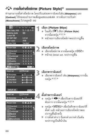 การตั้งค่าสไตล์ภาพ (Picture Style)


การตั้งค่าพารามิเตอร์และเอฟเฟค
  Sharpness
  ปรับความคมชัดของภาพ
  หากต้องการลดความคมชัด ให้ตั้งค่าไปทาง ยิ่งใกล้เข้าไปทาง มากเท่าไร
  ก็จะยิ่งทำให้ภาพดูนุ่มนวลขึ้น
  หากต้องการให้ภาพคมชัดขึ้น ให้ตั้งค่าไปทาง ยิ่งใกล้เข้าไปทาง มากเท่าไร
  ก็ยิ่งทำให้ภาพคมชัดขึ้น
  Contrast
  ปรับค่าความเปรียบต่างของภาพและความสดใสของสี
  หากต้องการลดค่าความเปรียบต่าง ให้ตั้งค่าไปทางด้านเครื่องหมายลบ ยิ่งใกล้
  เข้าไปทางเครื่องหมาย มากเท่าไร ก็ยิ่งทำให้ภาพนุ่มนวลมากขึ้น
  หากต้องการเพิ่มค่าความเปรียบต่าง ให้ตั้งค่าไปทางด้านเครื่องหมายบวก ยิ่งใกล้
  เข้าไปทางเครื่องหมาย มากเท่าไร ก็จะยิ่งทำให้ภาพคมชัดยิ่งขึ้น
  Saturation
  สามารถปรับค่าความอิ่มตัวของสีภาพ
  หากต้องการลดค่าอิ่มตัวของสี ให้ตั้งค่าไปทางด้านเครื่องหมายลบ ยิ่งใกล้
  เข้าไปทางเครื่องหมาย มากเท่าไร ก็จะยิ่งทำให้สีดูอ่อนขึ้น
  หากต้องการเพิ่มค่าอิ่มตัวของสี ให้ตั้งค่าไปทางด้านเครื่องหมายบวก ยิ่งใกล้
  เข้าไปทางเครื่องหมาย มากเท่าไร ก็จะยิ่งทำให้สีดูเข้มมากขึ้น
  Color tone
  สามารถปรับโทนสีผิวได้
  หากต้องการทำให้โทนผิวสีแดงมากขึ้น ให้ตั้งค่าไปทางด้านเครื่องหมายลบ
  ยิงใกล้เข้าไปทางเครืองหมาย มากเท่าไร ก็จะยิงทำให้โทนสีผวดูแดงมากขึน
    ่                 ่                          ่            ิ          ้
  หากต้องการทำให้โทนสีผิวอ่อนแดง ให้ตั้งค่าไปทางด้านเครื่องหมายบวก ยิ่ง
  ใกล้เข้าไปทางเครื่องหมาย มากเท่าไร ก็จะยิ่งทำให้โทนสีผิวดูเหลืองมากขึ้น

      โดยการเลือก [Default set.] ในขั้นตอนที่ 3 ท่านสามารถเปลี่ยนการตั้งค่า
      พารามิเตอร์ของสไตล์ภาพทั้งหมดไปยังค่าเริ่มต้นได้
      การปรับค่าข้างต้นจะไม่สามารถนำมาใช้กับสไตล์ภาพที่ใช้ในโหมด
      (Creative Auto) ได้

                                                                                     89
 